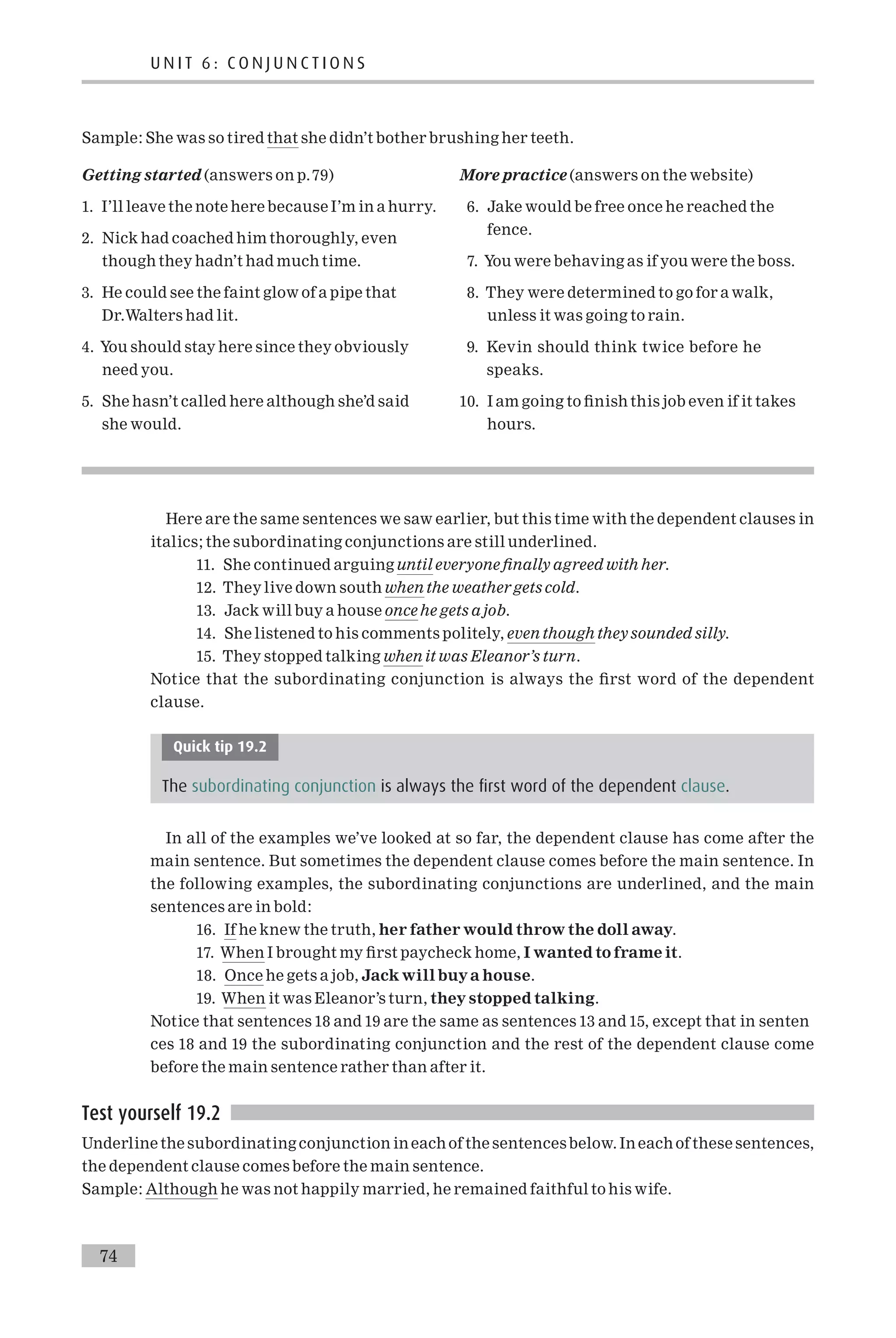 Sample: She was so tired that she didn’t bother brushing her teeth.
Getting started (answers on p.79)
1. I’ll leave the note here because I’m in a hurry.
2. Nick had coached him thoroughly, even
though they hadn’t had much time.
3. He could see the faint glow of a pipe that
Dr.Walters had lit.
4. You should stay here since they obviously
need you.
5. She hasn’t called here although she’d said
she would.
More practice (answers on the website)
6. Jake would be free once he reached the
fence.
7. You were behaving as if you were the boss.
8. They were determined to go for a walk,
unless it was going to rain.
9. Kevin should think twice before he
speaks.
10. I am going to ¢nish this job even if it takes
hours.
Here are the same sentences we saw earlier, but this time with the dependent clauses in
italics; the subordinating conjunctions are still underlined.
11. She continued arguing until everyone ¢nally agreed with her.
12. They live down south when the weathergets cold.
13. Jack will buy a house once he gets ajob.
14. She listened to his comments politely, even though they sounded silly.
15. They stopped talking when it was Eleanor’s turn.
Notice that the subordinating conjunction is always the ¢rst word of the dependent
clause.
Quick tip 19.2
The subordinating conjunction is always the first word of the dependent clause.
In all of the examples we’ve looked at so far, the dependent clause has come after the
main sentence. But sometimes the dependent clause comes before the main sentence. In
the following examples, the subordinating conjunctions are underlined, and the main
sentences are in bold:
16. If he knew the truth, her father would throw the doll away.
17. When I brought my ¢rst paycheck home, I wanted to frame it.
18. Once he gets a job, Jack will buya house.
19. When it was Eleanor’s turn, they stopped talking.
Notice that sentences 18 and 19 are the same as sentences 13 and 15, except that in senten
ces 18 and 19 the subordinating conjunction and the rest of the dependent clause come
before the main sentence rather than after it.
Test yourself 19.2
Underline the subordinating conjunction in each of the sentencesbelow. In each of these sentences,
the dependent clause comes before the main sentence.
Sample: Although he was not happily married, he remained faithful to his wife.
U N I T 6 : C O N J U N C T I O N S
74
 
