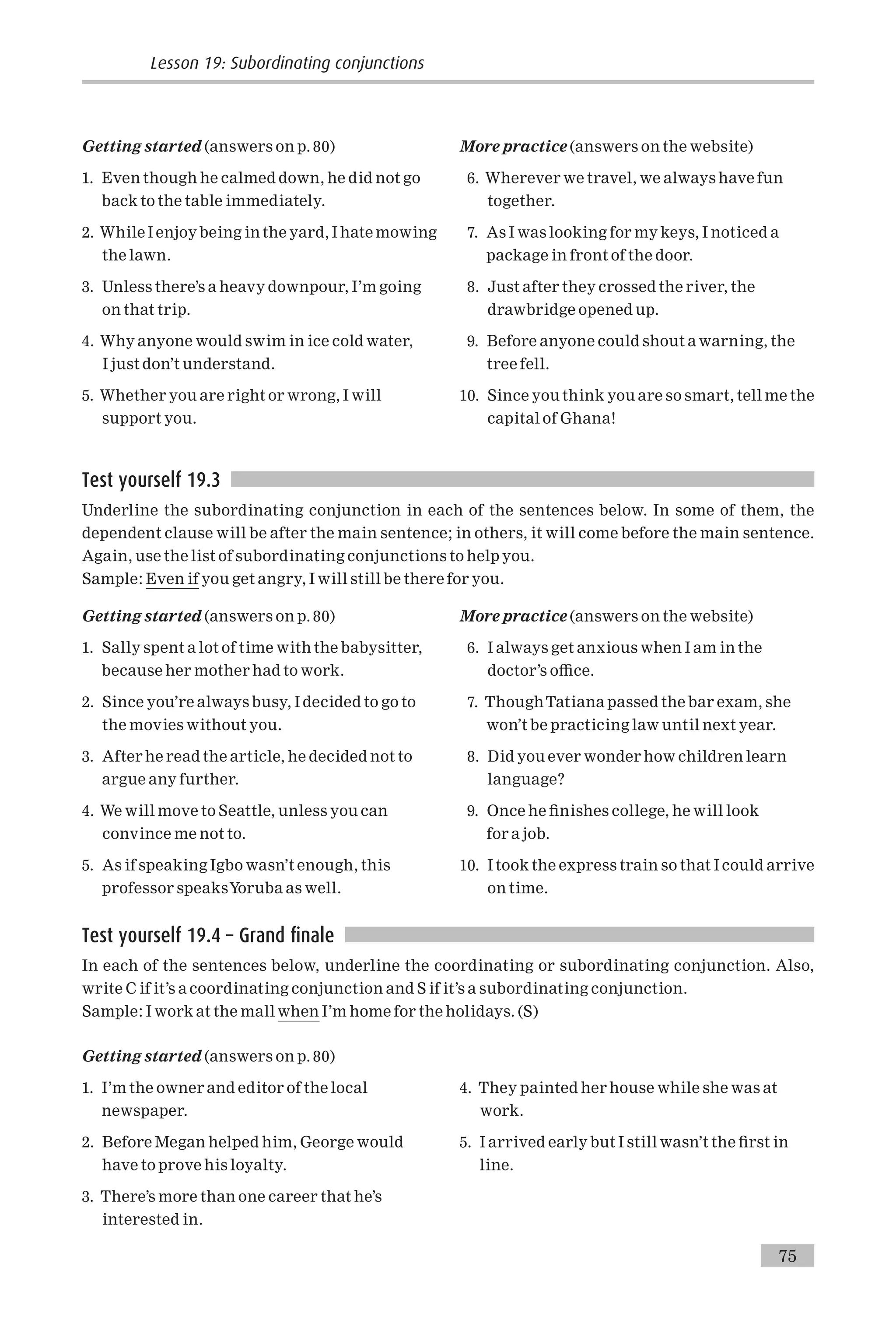 Getting started (answers on p. 80)
1. Even though he calmed down, he did not go
back to the table immediately.
2. While I enjoy being in the yard, I hate mowing
the lawn.
3. Unless there’s a heavy downpour, I’m going
on that trip.
4. Why anyone would swim in ice cold water,
I just don’t understand.
5. Whether you are right or wrong, I will
support you.
More practice (answers on the website)
6. Wherever we travel, we always have fun
together.
7. As I was looking for my keys, I noticed a
package in front of the door.
8. Just after they crossed the river, the
drawbridge opened up.
9. Before anyone could shout a warning, the
tree fell.
10. Since you think you are so smart, tell me the
capital of Ghana!
Test yourself 19.3
Underline the subordinating conjunction in each of the sentences below. In some of them, the
dependent clause will be after the main sentence; in others, it will come before the main sentence.
Again, use the list of subordinating conjunctions to help you.
Sample: Even if you get angry, I will still be there for you.
Getting started (answers on p. 80)
1. Sally spent a lot of time with the babysitter,
because her mother had to work.
2. Since you’re always busy, I decided to go to
the movies without you.
3. After he read the article, he decided not to
argue any further.
4. We will move to Seattle, unless you can
convince me not to.
5. As if speaking Igbo wasn’t enough, this
professor speaksYoruba as well.
More practice (answers on the website)
6. I always get anxious when I am in the
doctor’s o⁄ce.
7. ThoughTatiana passed the bar exam, she
won’t be practicing law until next year.
8. Did you ever wonder how children learn
language?
9. Once he ¢nishes college, he will look
for a job.
10. Itook the express train so that I could arrive
on time.
Test yourself 19.4 – Grand finale
In each of the sentences below, underline the coordinating or subordinating conjunction. Also,
write C if it’s a coordinating conjunction and S if it’s a subordinating conjunction.
Sample: I work at the mall when I’m home for the holidays. (S)
Getting started (answers on p. 80)
1. I’m the owner and editor of the local
newspaper.
2. Before Megan helped him, George would
have to prove his loyalty.
3. There’s more than one career that he’s
interested in.
4. They painted her house while she was at
work.
5. I arrived early but I still wasn’t the ¢rst in
line.
Lesson 19: Subordinating conjunctions
75
 