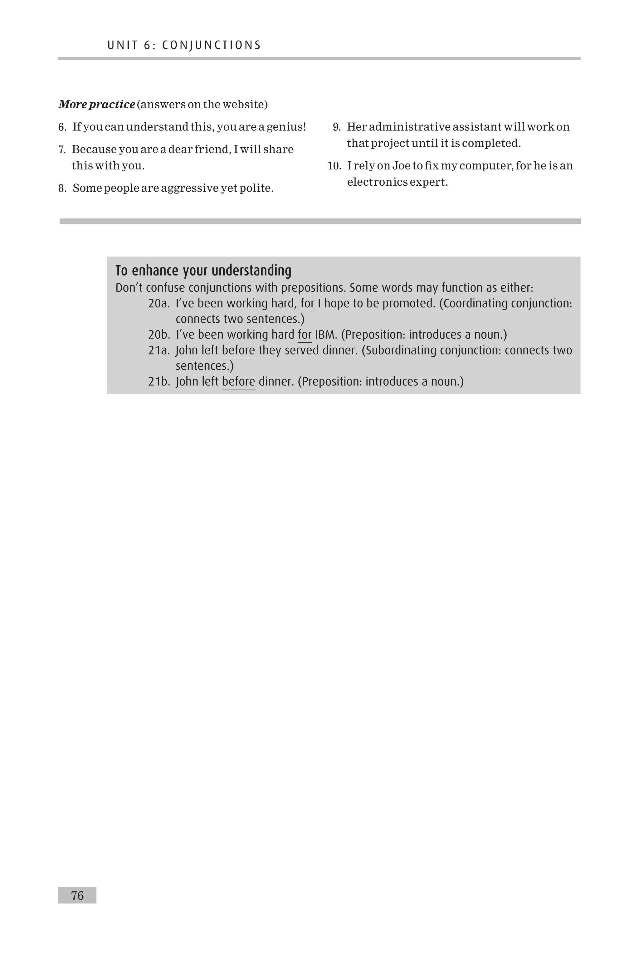 More practice (answers on the website)
6. If you can understand this, you are a genius!
7. Because you are a dear friend, I will share
this with you.
8. Some people are aggressive yet polite.
9. Her administrative assistant will work on
that project until it is completed.
10. I rely on Joe to ¢x my computer, for he is an
electronics expert.
To enhance your understanding
Don’t confuse conjunctions with prepositions. Some words may function as either:
20a. I’ve been working hard, for I hope to be promoted. (Coordinating conjunction:
connects two sentences.)
20b. I’ve been working hard for IBM. (Preposition: introduces a noun.)
21a. John left before they served dinner. (Subordinating conjunction: connects two
sentences.)
21b. John left before dinner. (Preposition: introduces a noun.)
U N I T 6 : C O N J U N C T I O N S
76
 