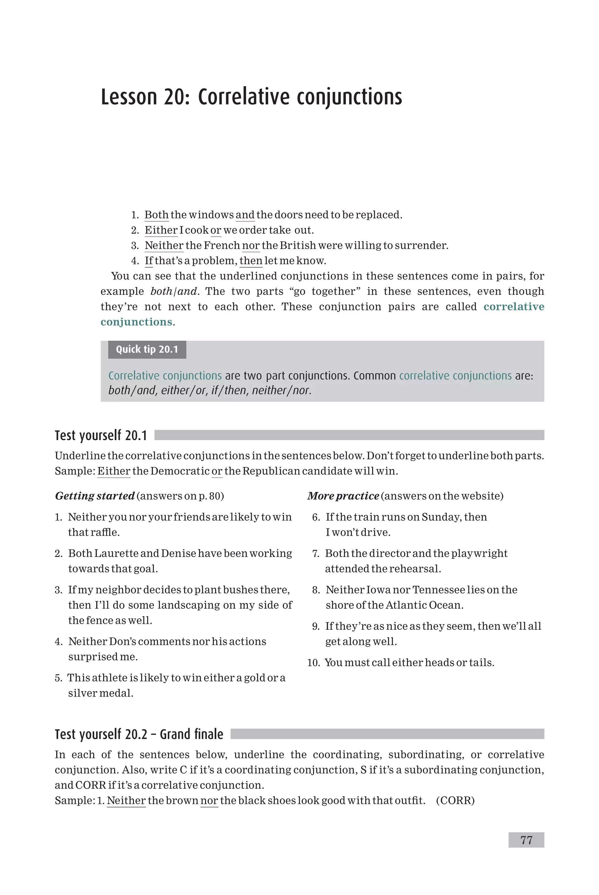Lesson 20: Correlative conjunctions
1. Both the windows and the doors need to be replaced.
2. Either I cook or we order take out.
3. Neither the French nor the British were willing to surrender.
4. If that’s a problem, then let me know.
You can see that the underlined conjunctions in these sentences come in pairs, for
example both/and. The two parts ‘‘go together’’ in these sentences, even though
they’re not next to each other. These conjunction pairs are called correlative
conjunctions.
Quick tip 20.1
Correlative conjunctions are two part conjunctions. Common correlative conjunctions are:
both/and, either/or, if/then, neither/nor.
Test yourself 20.1
Underline the correlative conjunctions in the sentencesbelow. Don’t forget to underline both parts.
Sample: Either the Democratic or the Republican candidate will win.
Getting started (answers on p. 80)
1. Neither you nor your friends are likely to win
that ra¥e.
2. Both Laurette and Denise have beenworking
towards that goal.
3. If my neighbor decides to plant bushes there,
then I’ll do some landscaping on my side of
the fence as well.
4. Neither Don’s comments nor his actions
surprised me.
5. This athlete is likely to win either a gold or a
silver medal.
More practice (answers on the website)
6. If the train runs on Sunday, then
I won’t drive.
7. Both the director and the playwright
attended the rehearsal.
8. Neither Iowa nor Tennessee lies on the
shore of the Atlantic Ocean.
9. If they’re as nice as they seem, then we’ll all
get along well.
10. You must call either heads or tails.
Test yourself 20.2 – Grand finale
In each of the sentences below, underline the coordinating, subordinating, or correlative
conjunction. Also, write C if it’s a coordinating conjunction, S if it’s a subordinating conjunction,
and CORR if it’s a correlative conjunction.
Sample: 1. Neither the brown nor the black shoes look good with that out¢t. (CORR)
77
 