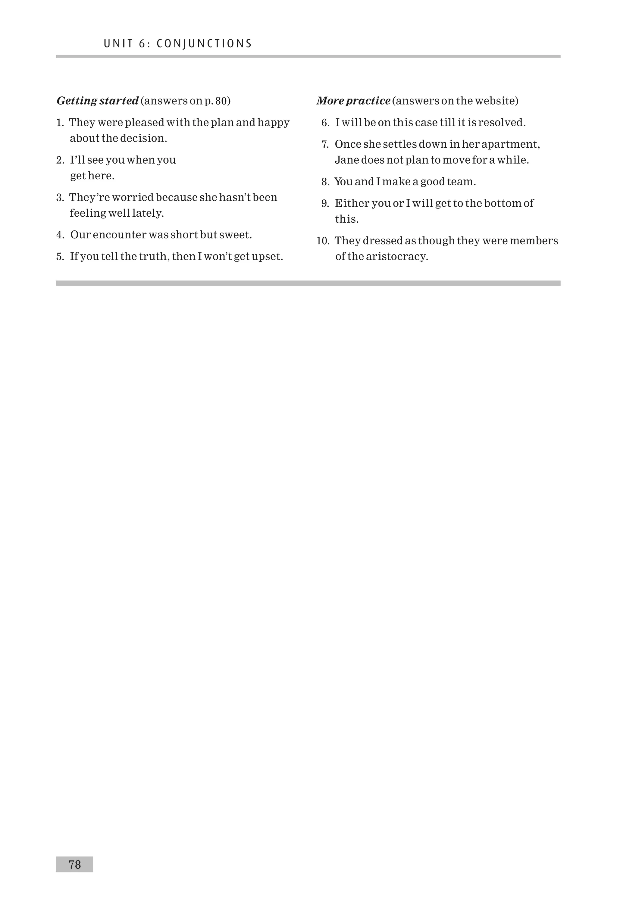 Getting started (answers on p. 80)
1. They were pleased with the plan and happy
about the decision.
2. I’ll see you when you
get here.
3. They’re worried because she hasn’t been
feeling well lately.
4. Our encounter was short but sweet.
5. If you tell the truth, then I won’t get upset.
More practice (answers on the website)
6. I will be on this case till it is resolved.
7. Once she settles down in her apartment,
Jane does not plan to move for a while.
8. You and I make a good team.
9. Either you or I will get to the bottom of
this.
10. They dressed as though they were members
of the aristocracy.
U N I T 6 : C O N J U N C T I O N S
78
 