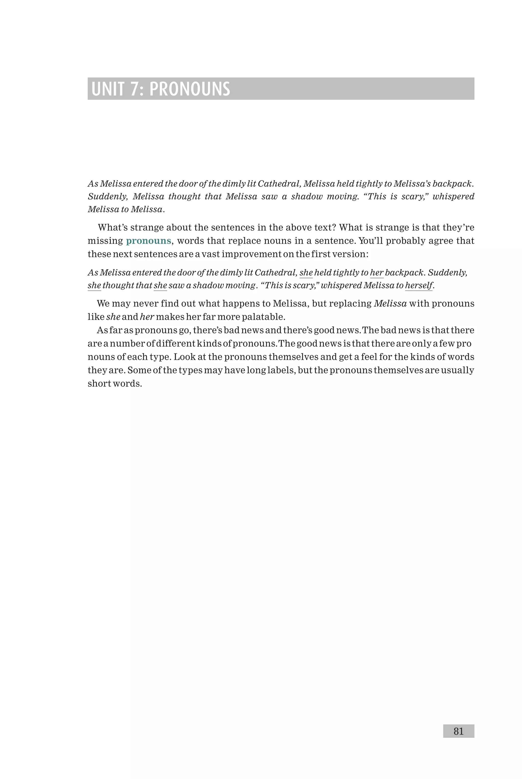 UNIT 7: PRONOUNS
As Melissa entered the door of the dimlylit Cathedral, Melissa held tightly to Melissa’s backpack.
Suddenly, Melissa thought that Melissa saw a shadow moving. ‘‘This is scary,’’ whispered
Melissa to Melissa.
What’s strange about the sentences in the above text? What is strange is that they’re
missing pronouns, words that replace nouns in a sentence. You’ll probably agree that
these next sentences are a vast improvement on the first version:
As Melissa entered the door of the dimlylit Cathedral, she held tightly to her backpack. Suddenly,
she thought that she saw a shadow moving. ‘‘This is scary,’’ whispered Melissa to herself.
We may never find out what happens to Melissa, but replacing Melissa with pronouns
like she and her makes her far more palatable.
As far as pronouns go, there’s bad news and there’s good news.The bad news is that there
are a number of different kinds of pronouns.The good news isthat there are onlya few pro
nouns of each type. Look at the pronouns themselves and get a feel for the kinds of words
they are. Some of the types may have long labels, but the pronouns themselves are usually
short words.
81
 