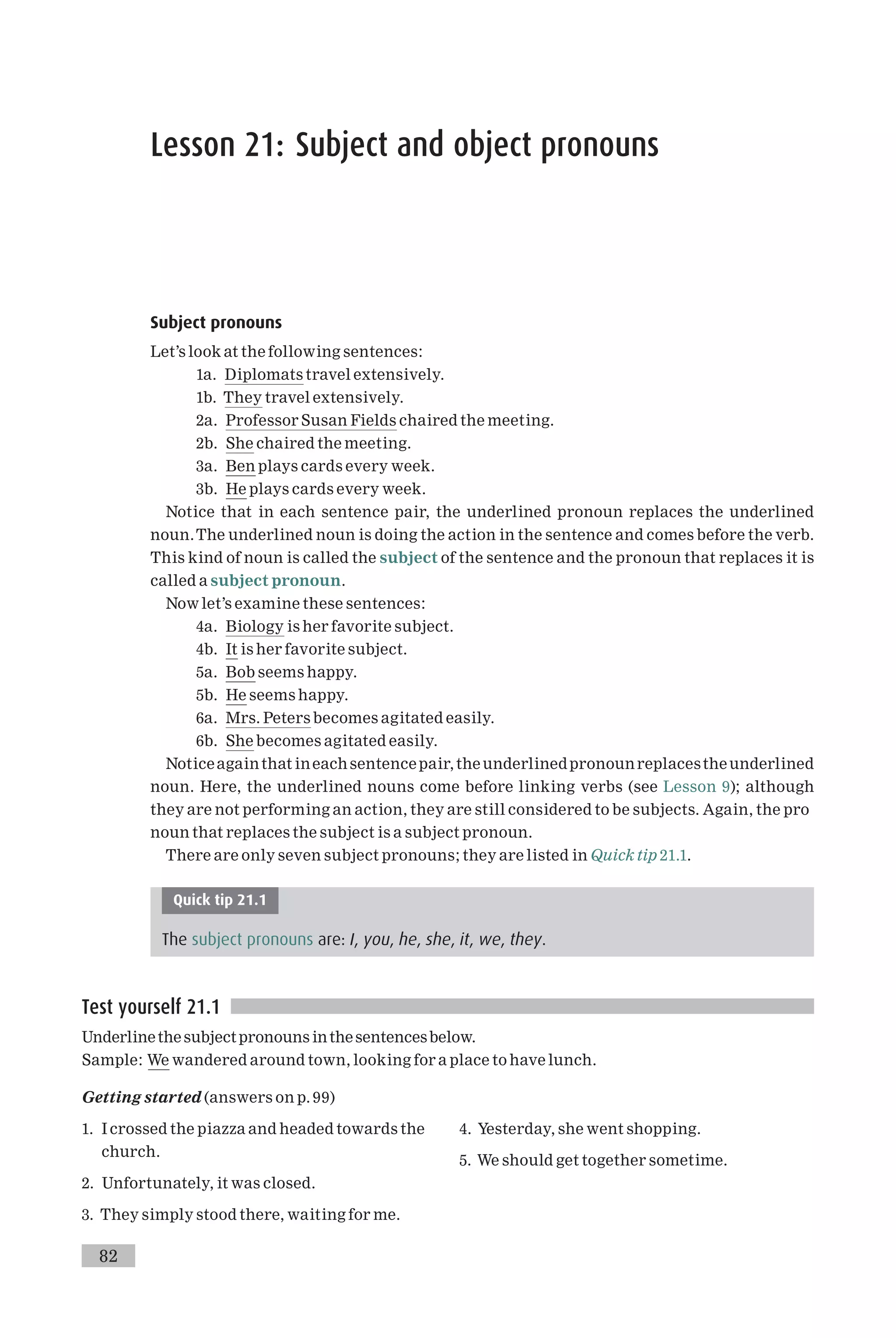 Lesson 21: Subject and object pronouns
Subject pronouns
Let’s look at the following sentences:
1a. Diplomats travel extensively.
1b. They travel extensively.
2a. Professor Susan Fields chaired the meeting.
2b. She chaired the meeting.
3a. Ben plays cards every week.
3b. He plays cards every week.
Notice that in each sentence pair, the underlined pronoun replaces the underlined
noun.The underlined noun is doing the action in the sentence and comes before the verb.
This kind of noun is called the subject of the sentence and the pronoun that replaces it is
called a subject pronoun.
Now let’s examine these sentences:
4a. Biology is her favorite subject.
4b. It is her favorite subject.
5a. Bob seems happy.
5b. He seems happy.
6a. Mrs. Peters becomes agitated easily.
6b. She becomes agitated easily.
Noticeagainthat ineachsentencepair,theunderlinedpronounreplacestheunderlined
noun. Here, the underlined nouns come before linking verbs (see Lesson 9); although
they are not performing an action, they are still considered to be subjects. Again, the pro
noun that replaces the subject is a subject pronoun.
There are only seven subject pronouns; they are listed in Quick tip 21.1.
Quick tip 21.1
The subject pronouns are: I, you, he, she, it, we, they.
Test yourself 21.1
Underlinethe subjectpronouns inthesentencesbelow.
Sample: We wandered around town, looking for a place to have lunch.
Getting started (answers on p. 99)
1. I crossed the piazza and headed towards the
church.
2. Unfortunately, it was closed.
3. They simply stood there, waiting for me.
4. Yesterday, she went shopping.
5. We should get together sometime.
82
 