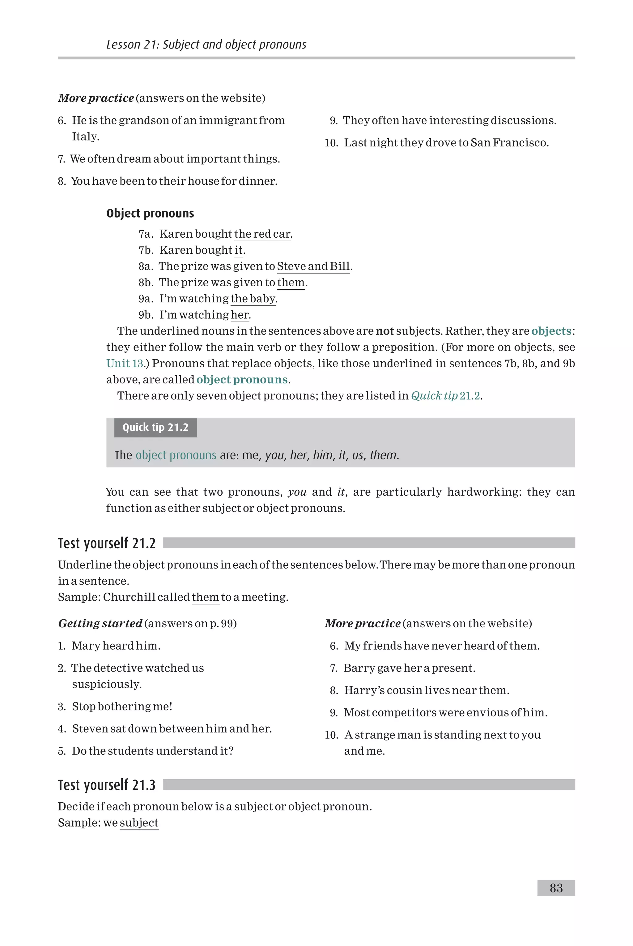 More practice (answers on the website)
6. He is the grandson of an immigrant from
Italy.
7. We often dream about important things.
8. You have been to their house for dinner.
9. They often have interesting discussions.
10. Last night they drove to San Francisco.
Object pronouns
7a. Karen bought the red car.
7b. Karen bought it.
8a. The prize was given to Steve and Bill.
8b. The prize was given to them.
9a. I’m watching the baby.
9b. I’m watching her.
The underlined nouns in the sentences above are not subjects. Rather, they are objects:
they either follow the main verb or they follow a preposition. (For more on objects, see
Unit 13.) Pronouns that replace objects, like those underlined in sentences 7b, 8b, and 9b
above, are called object pronouns.
There are only seven object pronouns; they are listed in Quick tip 21.2.
Quick tip 21.2
The object pronouns are: me, you, her, him, it, us, them.
You can see that two pronouns, you and it, are particularly hardworking: they can
function as either subject or object pronouns.
Test yourself 21.2
Underline the object pronouns in each of the sentences below.There may be more than one pronoun
in a sentence.
Sample: Churchill called them to a meeting.
Getting started (answers on p. 99)
1. Mary heard him.
2. The detective watched us
suspiciously.
3. Stop bothering me!
4. Steven sat down between him and her.
5. Do the students understand it?
More practice (answers on the website)
6. My friends have never heard of them.
7. Barry gave her a present.
8. Harry’s cousin lives near them.
9. Most competitors were envious of him.
10. A strange man is standing next to you
and me.
Test yourself 21.3
Decide if each pronoun below is a subject or object pronoun.
Sample: we subject
Lesson 21: Subject and object pronouns
83
 
