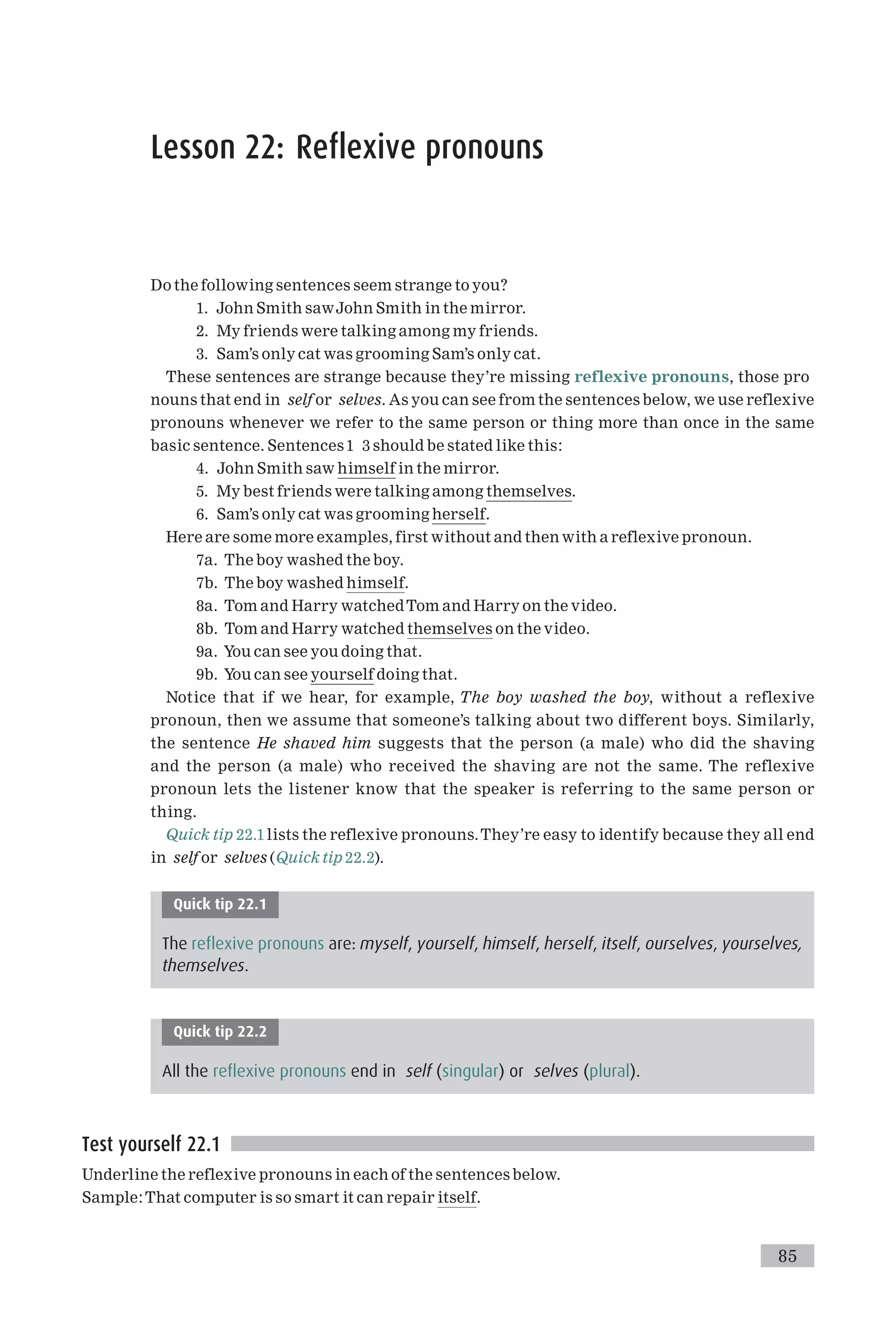 Lesson 22: Reflexive pronouns
Do the following sentences seem strange to you?
1. John Smith sawJohn Smith in the mirror.
2. My friends were talking among my friends.
3. Sam’s only cat was grooming Sam’s only cat.
These sentences are strange because they’re missing reflexive pronouns, those pro
nouns that end in self or selves. As you can see from the sentences below, we use reflexive
pronouns whenever we refer to the same person or thing more than once in the same
basic sentence. Sentences 1 3 should be stated like this:
4. John Smith saw himself in the mirror.
5. My best friends were talking among themselves.
6. Sam’s only cat was grooming herself.
Here are some more examples, first without and then with a reflexive pronoun.
7a. The boy washed the boy.
7b. The boy washed himself.
8a. Tom and Harry watchedTom and Harry on the video.
8b. Tom and Harry watched themselves on the video.
9a. You can see you doing that.
9b. You can see yourself doing that.
Notice that if we hear, for example, The boy washed the boy, without a reflexive
pronoun, then we assume that someone’s talking about two different boys. Similarly,
the sentence He shaved him suggests that the person (a male) who did the shaving
and the person (a male) who received the shaving are not the same. The reflexive
pronoun lets the listener know that the speaker is referring to the same person or
thing.
Quick tip 22.1 lists the reflexive pronouns.They’re easy to identify because they all end
in self or selves (Quick tip 22.2).
Quick tip 22.1
The reflexive pronouns are: myself, yourself, himself, herself, itself, ourselves, yourselves,
themselves.
Quick tip 22.2
All the reflexive pronouns end in self (singular) or selves (plural).
Test yourself 22.1
Underline the reflexive pronouns in each of the sentences below.
Sample:That computer is so smart it can repair itself.
85
 