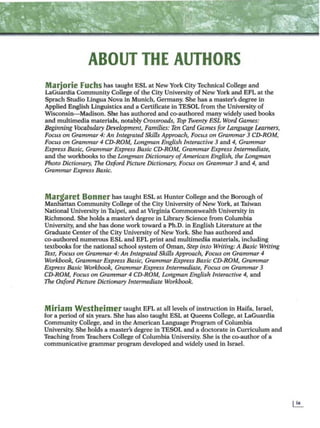 ABOUT THE AUTHORS
Marjorie Fuchs has taught ESL at New York City Technical College and
LaGuardia Community College of the City University of New York and EFL at the
Sprach Studio Lingua Nova in Munich, Germany. She has a master's degree in
Applied English Linguistics and a Certificate in TESOL from the University of
Wisconsin-Madison. She has authored and co-authored many widely used books
and multimedia materials, notably Crossroads, Top Twenty ESL Word Games:
Beginning Vocabulary Development, Families: Ten Card Garnes for language Learners,
Focus on Grammar 4: An Integrated Skills Approach, Focus on Grammar 3 CD-ROM,
Focus on Grammar 4 CD-ROM, Longman Englisli Interactive 3 and 4, Grammar
Express Basic, Grammar Express Basic CD-ROM, Grammar Express Intermediate,
and the workbooks to the Longman Dictionary ofAmerican English, the Longman
Photo Dictionary, The Oxford Picture Dictionary, Focus on Grammar 3 and 4, and
Grammar Express Basic.
Margaret Bonner bas taught ESL at Hunter College and the Borough of
Manhattan Community College of the City University of New York, at Taiwan
National University in Taipei, and at Vrrginia Commonwealth University in
Richmond. She holds a master's degree in Library Science from Columbia
University, and she has done work toward a Ph.D. in English Literature at the
Graduate Center of the City University of New York. She has authored and
co-authored numerous ESL and EFL print and multimedia materials, including
textbooks for the national school system ofOman, Step in.to Writing: A Basic Writing
Text, Focus on Grammar 4: An Integrated Skills Approach, Focus on Grammar 4
Workbook, Grammar Express Basic, Grammar Express Basic CD-ROM, Grammar
Express Basic Workbook, Grammar Express Intermediate, Focus on Grammar 3
CD-ROM, Focus on Grammar 4 CD-ROM, Longman English Interactive 4, and
The Ox{ord Picture Dictionary Intennediate Workbook.
Miriam Westheimer taught EFL at all levels ofinstruction in Haifa, Israel,
for a period of six years. She has also taught ESL at Queens College, at LaGuardia
Community College, and in the American Language Program ofColumbia
University. She holds a master's degree in TESOL and a doctorate in Curriculum and
Teaching from Teachers College ofColumbia University. She is the co-author ofa
communicative grammar program developed and widely used in Israel.
 