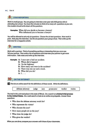 80 I UNITS
s 1 STAR REPORTERS
Workinsmallgroups. You aregoing to interviewaten-year-oldchildgenius who is
attending lawschool. You have fiveminutes to think ofas manywh- questionsasyou can.
One studentshouldwritedown all the questions.
Examples: When did you decide to become a lawyer?
Who influenced you to become a lawyer?
You willbe allowed to askonlysixquestions. Choose the sixbestquestions. Now workin
pairs. Role-play theinterview. Use thesixquestionsyourgroup chose. Then write up the
interview foramagazine article.
9 j WRITING
Workwithapartner. Thinkofsomethingexciting orinteresting thatyou once saw.
Tellyourpartner. Then write a listofquestions andinterviewyourpartnertogetmore
information. Take notes andwrite up theinterview.
Example: A: I once saw a bad car accident.
B: Where did it happen?
A: On the highway.
B: How many cars were in the accident?
A: There w;as one car and a truck.
B: What did you do?
A: I. ..
10 I ON THE INTERNET
IJ First do an online search for the definitions ofthese words. Write the definitions.
defense attorney judge jury prosecutor verdict victim
The trialIn this unittookplacein thestate ofIllinois. Do a search on crlmlnaltrial process
In the United States. Do a web search orlookatan online encyclopedia. Answerthese
questions:
• Who does the defense attorney work for?
• Who represents the victim?
• Who chooses the jury?
• How many people sit on the jury?
• What does the judge do?
• Who gives the verdict?
Whenyou are done, compareyouranswerswith those ofyourclassmates.
 