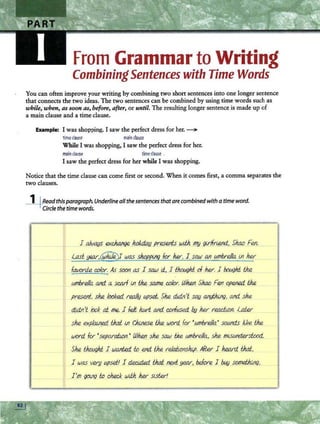From Grammar to Writing
CombiningSentences with Time Words
You can often improve your writing by combining two short sentences into one longer sentence
that connects the two ideas. The two sentences can be combined by using time words such as
while, when, as soon as, before, after, or until. The resulting longer sentence is made up of
a main clause and a time clause.
Example: I was shopping. I saw the perfect dress for her. ~
timeclause main dause
While I was shopping, I saw the perfect dress for her.
mainclause timeclause .
I saw the perfect dress for her while I was shopping.
Notice that the time clause can come first or second. When it comes first, a comma separates the
two clauses.
i+Readthis paragraph.Underlineallthesentencesthatarecombinedwith atime word.
Circlethetime words.
.
1 always exc.h.Mge ho/lfi.cw presents wiih. my gvlfr~, Shao Fen.
last year:,([?Ujey was shoppif19 for h..er, I_saw an W11brella lll her
favorite wfor. As soon as 1 saw ii., 1 thcwghi of her. 1 bought the
W11brella. and.. a scarf i.J1 the same color. When Shao Fen opened the
1 present, she looked really upset.. She didn't say anyt}ung, and she
d/-dll't iook at me. 1 felt hwt and.. confused by her rea.ciion. later
she exp/aifi.ed thd lll du,nese the word. for •W11brella•s0W1d.s kke the
word for 'separali.on.• Whet; she saw the W11brella, she miSWld.ersbxxi..
She tJwaghi 1 wanted to f#l1d_ the relationship. Affu 1 heard thd,
.. 1 was very upset! 1 de.cid.ed thd ~year, before 1 btAy somethtnq,
I'm 90i-'l<J to check wiih. her slSter1
 