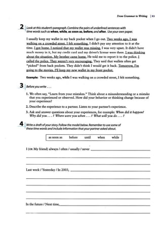 From G1-ammar to Writing I83
-2+Look at this student'sparagraph. Combine thepairs ofunderlinedsentences with
time wordssuch aswhen, while, as soon as, before,andafter. Useyourown paper.
I usually keep my wallet in my back pocket when I go out. Two weeks ago. I was
walking on a crowded street. I felt something. I didn't pay any attention to it at the
time. I got home. I noticed that my wallet was missing. I was very upset. It didn't have
much money in it, but my credit card and my driver's license were there. I was thinking
about the sjtuatjon. My brother came home. He told me to report it to the police. l
called the police. They weren't yery encouraging. They said that wallets often get
"picked" from back pockets. They didn't think I would get it back. Tomorrow. I'm
going to the moyjes. I'll keep mv new wallet in my front pocket.
Example: Two weeks ago, while I was walking on a crowded street, I felt something.
~Beforeyou write . . •
1. We often say, "Learn from your mistakes." Think about a misunderstanding or a mistake
that you experienced or observed. How did your behavior or thinking change because of
your experience?
2. Describe the experience to a partner. Listen to your partner's experience.
3. Ask and answer questions about your experiences, for example: When did it happen?
Why did you ... ? Where were you when . . . ? What will you do ... ?
_A_~Write adraftofyourstory.Follow the modelbelow. Remember to use some of
these time words andinclude information thatyourpartnerasked about.
as soon as before until when while
I (OR My friend) always I often I usually I never - - - - - - - - - - - - - - - -
Last week I Yesterday I In 2003, - - - - - -- -- - - - - - - - - - - - -
In the future I Next time,_ _ _ _______________ ______
 