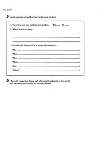 84 I PART!
--5.fExchangestorieswith a differentpartner.Complete thechart.
1. The writer used time words to connect ideas. Yes No
2. What I liked in the story:
3. Questions I'd like the writer to answer about the story:
Who
What
When
Where
How
(Other)
--6+.Workwithyourpartner. Discuss each other'schartfrom Exercise5. Then rewrite
yourownparagraph andmake anynecessarychanges.
?
?
?
?
?
?
 