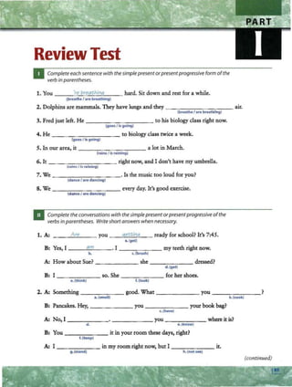 Review Test
Complete each sentencewith thesimple presentorpresentprogressive form ofthe
verbin parentheses.
1. You ----'
·n..::;~-'
b
"'"
"
""
~a
:;;;.t
;;..;
h
""
in
'""'q
,____ _ hard. Sit down and rest for a while.
(breathe/are breathing)
2. Dolphins are mammals. They have lungs and they - --------- air.
(breathe / are breathing)
3. Fred just left. He - -- - -- - - - - to his biology class right now.
(goes /is going)
4. He - - - - - --,----- - - to biology class twice a week.
(goes /is going)
5. In our area, it ---- -- - ---- a lot in March.
(rainsI is raining)
6. It - ------- - - - right now, and I don't have my umbrella.
(rnin= / 1$ raining)
7. We - ---..,...-.......,.---..,- --·Is the music too loud for you?
(dance / are dancing)
8. We - ----.......,.---..,-- - every day. It's good exercise.
(dance/ are dancing)
Complete theconversations with the;implepresentorpresentprogressiveofthe
verbs in parentheses. Write shortanswerswhen necessary.
1. A: _ _ _A~
r~
'---- you __
q
~
~_
tt
_
ln
_
q
__ ready for school? It's 7:45.
a.(get)
B: Yes, I - --=
a-'-
m'--- - · I - - -- - - my teeth right now.
b. c.!brush)
A: How about Sue? she - -- - -- dressed?
d. (get)
B: I so. She _ ____ _ for her shoes.
e.(thlnk) f.(look)
2. A: Something - - -- -- good. What------ you _______ ?
a.(smell) b. (cook)
B: Pancakes. Hey, _____ _ you ______ your book bag?
c.(have)
A: No, I--- - - - - -- - -- --you----- - where itis?
d. e. (~now)
B: You ----- -- it in your room these days, right?
f.(keep)
A: I - - ---- - in my room right now, but I --- ---- it.
g.(stand) h.(not see)
(continued)
 