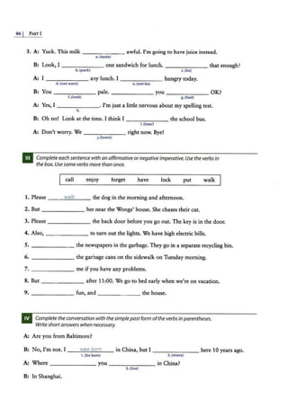 86 I PART I
3. A: Yuck. This milk ---- - -- awful. I'm going to have juice instead.
a. (taste)
B: Look, I - - - -- -- one sandwich for lunch. - - - - - -- that enough?
b.{pack) c.(be)
A: I - - - -- - any lunch. I - - -- -- hungry today.
d. (not want) e. (not be}
B: You------- pale. _______ you------- OK?
f.(look) g. (feel)
A: Yes, I _ _ _ _ ___. I'm just a little nervous about my spelling test.
h.
B: Oh no! Look at the time. I think I ______ the school bus.
i.{hear)
A: Don't worry. We ____ ___ right now. Bye!
j .(leave)
Complete each sentencewith an affirmativeornegativeimperative.Use the verbsin
the box. Usesome verbs more than once.
call enjoy forget have lock put walk
1. Please _ _ _.:..;
w
=
a"'-
lk
'---- the dog in the morning and afternoon.
2. But ------- her near the Wongs' house. She chases their cat.
3. Please----- -- the back door before you go out. The key is in the door.
4. Also, - - -- -- - to turn out the lights. We have high electric bills.
5. - -- - - -- the newspapers in the garbage. They go in a separate recycling bin.
6. the garbage cans on the sidewalk on Tuesday morning.
7. _____ _ _ me if you have any problems.
8. But - -- - --- after 11 :00. We go to bed early when we're on vacation.
9. ----- -- fun, and _ ______ the house.
Complete the conversation with the simple past form ofthe verbsin parentheses.
Write shortanswers when necessary.
A: Are you from Baltimore?
B: No, I'm not. I _ _ .:..:
w:::.
a.=c
s...:
b
.=
o:..:
rn
"--- in China, but I - - -- - - - here 10 years ago.
1. (be born) 2.(move)
A: Where - -- - - -- you _____ _ _ in China?
3. (live}
B: In Shanghai.
 
