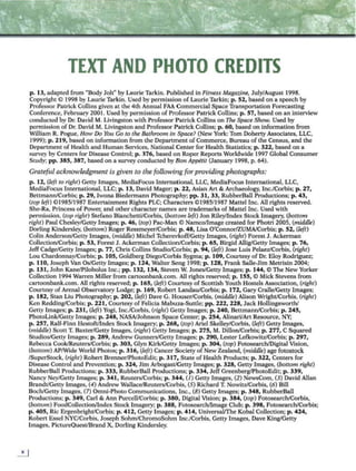 TEXT AND PHOTO CREDITS
p. 13, adapted from "Body Jolt" by Laurie Tarkin. Published in Fitness Magazine, July/August 1998.
Copyright 0 1998 by Laurie Tarkin. Used by permission of Laurie Tarkin; p. 52, based on a speech by
Professor Pairick Collins given at the 4th Annual FAA Commercial Space Transportation Forecasting
Conference, February 2001. Used by permission of Professor Patrick Collins; p. 57, based on an interview
conduclCd by Dr. David M. Livingston with Professor Patrick Collins on The Space Show. Used by
permission of Or. David M. Livingston and Professor Patrick Collins; p. 60, based on information from
William R. Pogue, How Do You Go to the Bathroom in Space? (New York: Tom Doherty Associates, LLC,
J999); p . 219, based on information from the Department of Commerce, Bureau of the Census, and the
Department of Health and Human Services, National Center for Health Statistics; p. 322, based on a
survey by Centers for Disease Control; p. 376, based on Roper Reports Worldwide 1997 Global Consumer
Study; pp. 385, 387, based on a survey conducted by Bon Appitit (January 1998, p. 64).
Grateful acknowledgment is given to the following for providing photographs:
p. 12, (left to right) Getty Images, MediaFocus lntemational, LLC, MediaFocus International, LLC,
MediaFocus Tnternalional, LLC; p . 13, David Mager; p . 22, Asian Art & Archaeology, Inc./Corbis; p. 27,
Bettmann/Corbis; p. 29, lwona Biedermann Photography; pp. 31, 33, RubberBall Productions; p. 43,
(top left) ©1985/1987 Entertainment Rights PLC; Characters ©1985/1987 Mattel Inc. All rights reserved.
She-Ra, Princess of Power; and other character names are trademarks of Mattel Inc. Used with
permission, (top right) Stefano Bianchetti/Corbis, (bottom left) Jon Riley/Index Stock Imagery. (bottom
rig/it) Paul Chesley/Getty Images; p. 46, (top) Pac-Man© Namco/Image created for Photri 2005, (middle)
Dorling Kindersley. (bottom) Roger Ressmeyer/Corbis; p. 48, Lisa O'ConnorlZUMA/Corbis; p. 52, (left)
Colin Anderson/Getty Images, (middle) Michel Tcherevkoff/Gctty Images, (right) Forest J. Ackerman
Collcction/Corbis; p. 53, Forest J. Ackerman Collection/Corbis; p. 65, Birgid Allig/Getty Images; p . 76,
Jeff Cadge/Getty Images; p. 77, Chris ColHns Studio/Corbis; p. 94, (/eft) Jose Luis Pelaez/Corbis, (right)
Lou Chardonnay/Corbis; p. 105, Goldberg Diego/Corbis Sygma; p. 109, Courtesy of Dr. Eloy Rodriguez;
p . 110, Joseph Van Os/Getty Images; p. 124, Walter Seng 1998; p. 128, Frank Salle-Jim Metrisin 2004;
p. 131, John Kane/Pilobolus Inc.; pp. 132, 134, Steven W. Jones/Getty Images; p. 144, C The New Yorker
Collection 1994Wan-en Miller from cartoonbank.com. All rights reserved; p. 155, C Mick Stevens from
cartoonbank.com. All rights reserved; p. 165, (left) Courtesy of Scottish Youth Hostels Association, (right)
Courtesy of Arenal Observatory Lodge; p. 169, Robert Landau/Corbis; p. 172, Gary Cralle/Getty Images;
p. 182, Stan Liu Photography; p . 202, (left) Dave G. Houser/Corbis, (middle) Alison Wright/Corbis, (right)
Ken Redding/Corbis; p. 221, Courtesy of Felicia Mabuza-Suttle; pp. 222, 228, Jack Hollingsworth/
Getty lmagcs; p. 231, (left) Yogi, Inc./Corbis, (right) Getty Images; p . 240, Bettmann/Corbis; p. 245,
PhotoLink/Gctty Images; p. 248, NASA/Johnson Space Center; p. 254, Alinari/Art Resource, NY;
p. 257, Ralf-Finn Hestoft/Index Stock Imagery; p. 268, (top) Ariel Skelley/Corbis, (left) Getty Images,
(middle) Scott T. Baxter/Getty Images, (right) Getty Tmages; p. 275, M. Dillon/Corbis; p. 277, C Squared
Studios/Getty Images; p . 289, Andrew Gunners/Getty [mages; p. 290, Lester Lefkowitz/Corbis; p. 297,
Rebecca Cook/Reuters/Corbis; p. 303, Glyn Klrk/Getty Images; p. 304, (top) Fotosearch/Digital Vision,
(bottom) AP/Wide World Photos; p. 3 16, (left) Cancer Society ofNew Zealand, (middle) age fotost0<:k
/SupcrStock, (rig/rt) Robert Brenner/PhotoEdit; p. 3 17, State of Health Products; p . 322, Centers for
Disease Control and Prevention; p. 324, Jim Arbogast/Getty Images; p. 328, Getty Images, (bottom right)
RubberBall Productions; p. 333, RubberBall Productions; p. 334, Jeff Greenberg/PhotoEdit; p. 339,
Nancy Ney/Getty Images; p . 341, Reuters/Corbis; p. 344, (/)Getty Images, (2) NewsCom, (3) David Allan
Brandt/Getty Images, (4) Andrew Wallace/Rcuters/Corbis, (5) Richard T. Nowit7/Corbis, (6) Bill
Boch/Getty Images, (7) Omni-Photo Communications, Inc., (8) Getty Images; p. 348, RubberBall
Productions; p. 349, Carl & Ann Purcell/Corbis; p. 380, Digital Vision; p. 384, (top) Fotosearch/Corbis,
(bottom) FoodCollection/Index Stock Imagery; p. 388, Fotosearch/lmage Club; p. 398, Fotosearch/Corbis;
p . 405, Ric Ergenbright/Corbis; p. 412, Getty Images; p . 414, Universal/The Kobal Collection; p. 424,
Robert Esscl NYC/Corbis, Joseph Sohm/ChromoSohm Inc./Corbis, Getty Images, Dave Klng/Getty
Images, PictureQuest/Brand X, Dorling Kinderslcy.
 