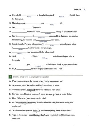 Review Test I87
A: Oh really? I - - - - - - - in Shanghai last year. I _______ English there
4. (be) S. (t each)
for three years.
B: That's interesting. _______ you _ _ _____ it?
6.(like)
A: Yes, I -------· Very much.
7.
B: - - - - - - - the United States - - - - - - - strange to you after China?
8.(appear)
A: Yes, it - - - - - - -· I - - - - - - - .comfortable in Baltimore for months.
9. 10.(not be)
For one thing, my students here_______ very polite.
11. (not seem)
B: I think it's called "reverse culture shock". I - - - - - - - uncomfortable when
A:
B:
I
12.(beJ
------- back to China a few years ago.
13. (go)
- - - - - - - you uncomfortable for a long time?
14. (be)
No, I -------·Things - - - - - - - to feel normal again after a
15. 16.(begin)
few weeks.
A: - - - - - -- you ------- to feel culture shock in your own culture?
17. (expect}
B: No, I _______! But I'll be prepared the next time I visit!
18.
Circle the correct verbs to complete the conversation.
A: When you were young, did you use to ate /~in restaurants a lot?
1. .
B: No, not that often. We used to cooking I cook dinner at home.
2.
A: How about prices? Were I Did they lower when y·ou were a kid?
3.
B: They sure were. Here's an example. A movie got used to I used to cost a dollar.
4.
A: Wow! Did you go I went to the movies a lot?
s.
B: Yes. We were going I went every Saturday afternoon. Hey, how about eating that
6 .
hamburger?
A: OK-but one last question. Did I Are you like everything better in those days?
7.
B: Nope. In those days, I wasn't having I didn't have you to talk to. I like things much
8.
better now.
 