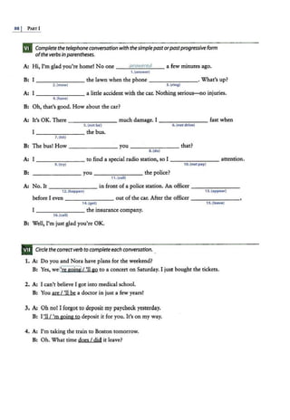 88j PARTI
Complete the telephone conversation with the simplepast orpastprogressive form
ofthe verbs in parentheses.
A: Hi, I'm glad you're home! No one __....
a_
m
....
;~
-~
-
"
~
~...
d__ a few minutes ago.
1.(answet)
B: I -------- the lawn when the phone --------·What's up?
2. (mow) 3.{ring)
A: I-------- a little accident with the car. Nothing serious-no injuries.
4.(have}
B: Oh, that's good. How about the car?
A: It's OK. There - - ------ much damage. I -------- fast when
B:
S.(not be) 6.(not drive}
I -------- the bus.
7.(hit}
The bus! How - - -- ----you-------- that?
8.(do}
A: I
9.(try)
-----,----- to find a special radio station, so I -------- attention.
1o.(not pay}
B: --------you-------- the police?
11.(<all}
A: No. It -------- in front of a police station. An officer -----...,..---
12. (happen} 13. (appear}
before I even _ _______ out of the car. After the officer --------
14.(get) 15.{leave)
I ________ the insurance company.
16. (call)
B: Well, I'm just glad you're OK.
Circle the correct verb to completeeach conversation.
1. A: Do you and Nora have plans for the weekend?
B: Yes, weC're goin&>t 'll go to a concert on Saturday. I just bought the tickets.
2. A: I can't believe I got into medical school.
B: You are I'll be a doctor in just a few years!
3. A: Oh no! I forgot to deposit my paycheck yesterday.
B: I'll / 'm going to deposit it for you. It's on my way.
4. A: I'm taking the train to Boston tomorrow.
B: Oh. What time does I did it leave?
 