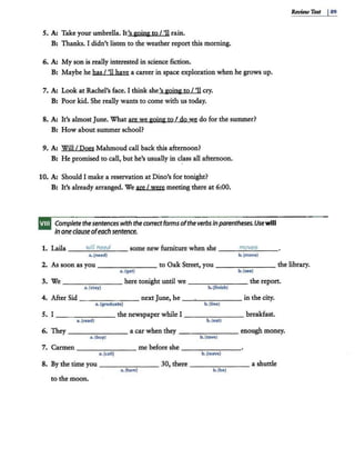 5. A: Take your umbrella. It's &aing to I 'II rain.
B: Thanks. I didn't listen to the weather report this morning.
6. A: My son is really interested in science fiction.
B: Maybe he has I 'II haye a career in space exploration when he grows up.
7. A: Look at Rachel's face. I think she's going to I 'II cry.
B: Poor kid. She really wants to come with us today.
8. A: It's almost June. What are we going to I do we do for the summer?
B: How about summer school?
9. A: Will I Does Mahmoud call back this afternoon?
B: He promised to call, but he's usually in class all afternoon.
10. A: Should I make a reservation at Dino's for tonight?
B: It's already arranged. We are I were meeting there at 6:00.
Complete thesentences with the correctforms oftheverbs in parentheses.Usewill
In oneclauseofeachsentence.
1. Laila ---
~
"'
i/
"'"
/ ""
n""
ee
"'
d
"'---- some new furniture when she ___m
--'-
o_
ve
_
s___
a. (need) b.(move)
Review Ten I89
2. As soon as you - - - - - - - to Oak Street, you -------- the library.
a.(get) b. (see)
3. We -------here tonight until we ---..,.----the report.
a. (stay) b. (finish)
4. After Sid ----- ---nextJune, he -~-----in the city.
a. (graduate) b. (live)
5. I - - -----the newspaper while I ----=--- - - breakfast.
a. (read) b.(eat)
6. They-------- a car when they -------- enough money.
a.(buy) b.(save)
7. Carmen---...,...---- me before she-- - - -- -
a.(call) b. (leave)
8. By the time you - - - - - - - 30, there ________ a shuttle
a. (tum) b.(be)
to the moon.
 