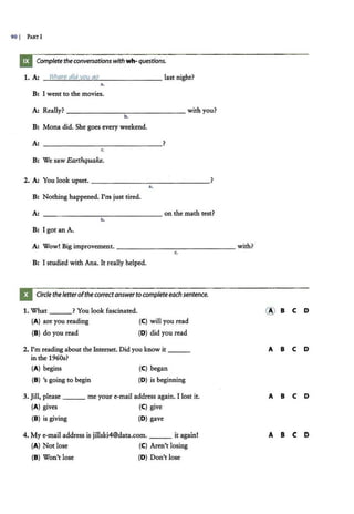 90 I PART I
Complete theconversationswithwh-questions.
1. A: Where did vou go last night?
..
B: I went to the movies.
A: Really? ---------..,- - -- - - - with you?
b.
B: Mona did. She goes every weekend.
A: - -------- -----?
c.
B: We saw Earthquake.
2. A: You look upset. ______________?
a.
B: Nothing happened. I'm just tired.
A: --- ----------- on the math test?
b.
B: I got an A.
A: Wow! Big improvement. - - - - -- - -------with?
c.
B: I studied with Ana. It really helped.
Circle theletterofthecorrectanswertocompleteeach sentence.
1. What ? You look fascinated.
(A) are you reading (C) will you read
(B) do you read (0 ) did you read
2. I'm reading about the Internet. Did you know it ___
in the 1960s?
(A) begins (C) began
(B) 's going to begin (O) is beginning
3. Jill, please ___ me your e-mail address again. I lost it.
(A) gives (C) give
(B) is giving (0 ) gave
4. My e-mail address is jillski4@data.com. it again!
(A) Not lose (C) Aren't losing
(B) Won't lose (O) Don't lose
@ B C 0
A B C 0
A B C 0
A 8 C D
 