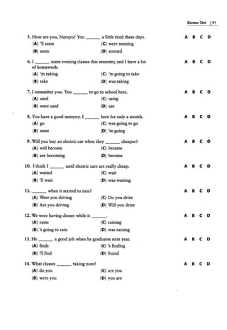5. How are you, Naruyo? You ___ a little tired these days.
(A) '11 seem (C) were seeming
(8) seem (D) seemed
6. I some evening classes this semester, and I have a lot
of homework.
(A) 'm taking
(8) take
(C) 'm going to take
(D) was taking
7. I remember you. You ___ to go to school here.
(A) used (C) using
(8 ) were used (D) use
8. You have a good memory. I ___ here for only a month.
(A} go (C} was going to go
(8) went (D} 'm going
9. Will you buy an electric car when they cheaper?
(A) will become (C) became
(8 ) are becoming (D) become
10. I think I until electric cars are really cheap.
(A) waited (C) wait
(8) 'll wait (D) was waiting
11. when it started to rain?
(A} Were you driving (C) Do you.drive
(8) Are you driving (D} Will you drive
12. We were having dinner while it
(A) rains (C) raining
(8) 's going to rain (D) was raining
13. He ___ a good job when he graduates next year.
(A) finds (C) 's finding
(8 ) '11 find (D) found
14. What classes ___ taking now?
(A) do you
(8} were you
(C) are you
(D) you are
Review Test I9,
A 8 C D
A 8 C D
A 8 C D
A 8 C D
A 8 C D
A 8 c D
A 8 c D
A 8 c D
A 8 C D
A 8 C D
 