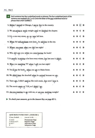 92 I PA.RT I
Each sentencehas four underlinedwords orphrases.The fourunderlinedparts ofthe
sentence aremarkedA, 8, c;orD.Circle the letterofthe~ underlined wordor
phrase that is NOTCORRECT.
1. Before I moved to Chicago, I ~ m in the country.
A 8 C 0
2. We are going to ~ tonight .wuil. we finished the chapter.
A B C D
3. It.J. a one-way street, so no mm left here.
A 8 C 0
4. ~ Sid will graduate next June... he will [ive in the city.
A B C 0
5. Where you went ~you kft. last night?
A 8 C 0
6. Who .did ~ you ~ you were leaving the bank?
A B C 0
7. It usually is raining a lot here every winter, mu last year it s!i4!U.
A B C 0
8. ~ you watching TV when I ~ you last night?
A B C 0
9. You'II see the bank... *11you i'1 to Main Street.
A 8 C 0
10. We didn't hear the doorbell *11 he arrived because we ~-
A B C 0
11. Years .ag.Q, I didn't used to like rock music, !but now I w it.
A 8 C 0
12. The movie mm at 7:30, so I think I ~·
A B C 0
13. Are you wanting to B2 with me, or are you studying tonight?
A 8 C 0
~ To check your answers, go to theAnswerKey on page R.T-1.
QUIZ RESULTS FOR UNIT 1, EXERCISE 6
ifyou checked .
t and 2
3 and 4 and 5
6 and 7
8
you are in the . . .
Honeymoon Stage
Rejection Stage
Adjustment Stage
Adaptation Stage
A B C D
A B C D
A B C D
A B C D
A B C D
A B C D
A B C D
A B C D
A B C D
A B C D
A B C D
A B C D
 