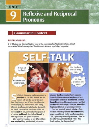 Grammar in Context
BEFORE YOU READ
) Whatdayou think self-talkis? Look at the examples ofself-talkin thephotos. Which
arepositive? Which arenegative? Read this article from apsychology magazine.
rJ elf-talkis the way weexplaina problem to
......_  ourselves. It can affect how we feel and
.....,.Jhow we act. Take the caseofTom and
Sara.They both got laid offfrom their jobs at the
same company, but their reactions were totally
different. Sara frequentlytalked onthe phone witll
her friends,continued herfree-time activities, and
keptherself fit. T
om,on the other hand, spentalli
oflnis time by himself,didn't allow himself to
have agood time,and gained 10 pounds.
Why were their reactions so verydifferentfrom
one another?They both lost their jobs, so the
situation Itself can'texplainTom's problems.
The main difference was the wayTom and Sara
explainedthe problem to themselves.Saratold
herself that the problemwas temporary and that
sheherselfcould change it.Tom saw himselfas
helplessand likelyto be unemployedforever.
Tom and Sara both got their jobs back.Their
reactions when they talked to each other were,
again, very different. Forhis part,Tom grumbled,
"Oh, Iguess they were really desperate.• Sara, on
the other hand, smiled and said, "Well.I They
finally realized that they need me!•
 