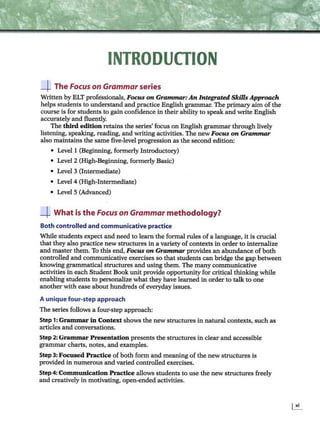 INTRODUCTION
_J_ The Focus on Grammar series
Written by ELT professionals, Focus on Grammar: An Integrated Skills Approach
helps students to understand and practice English grammar. The primary aim of the
course is for students to gain confidence in their ability to speak and write English
accurately and fluently.
The third edition retains the series' focus on English grammar through lively
listening, speaking, reading, and writing activities. The new Focus on Grammar
also maintains the same five-level progression as the second edition:
• Level 1 (Beginning, formerly Introductory)
• Level 2 (High-Beginning, formerly Basic)
• Level 3 (Intermediate)
• Level 4 (High-Intermediate)
• Level 5 (Advanced)
_J_ What is the Focus on Grammar methodology?
Both controlled and communicative practice
While students expect and need to learn the formal rules of a language, it is crucial
that they also practice new structures in a variety of contexts in order to internalize
and master them. To this end, Focus on Grammar provides an abundance of both
controlled and communicative exercises so that students can bridge the gap between
knowing grammatical structures and using them. The many communicative
activities in each Student Book unit provide opportunity for critical thinking while
enabling students to personalize what they have learned in order to talk to one
another with ease about hundreds ofeveryday issues.
A unique four-step approach
The series follows a four-step approach:
Step 1: Grammar in Context shows the new structures in natural contexts, such as
articles and conversations.
Step 2:Grammar Presentation presents the structures in clear and accessible
grammar charts, notes, and examples.
Step 3: Focused Practice of both form and meaning of the new structures is
provided in numerous and varied controlled exercises.
Step 4: Communication Practice allows students to use the new structures freely
and creatively in motivating, open-ended activities.
 