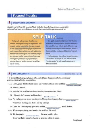 Reflexiue a11d Reciprocal Pro11ou11s I97
Focused Practice
1 I DISCOVERTHE GRAMMAR
Read the restofthe article aboutself-talk. Underline the reflexivepronouns once and the
reciprocalpronouns twice. Drawan arrow to the words that thesepronouns refer to.
....,...,....,,. (continued)
Positive self-talkcan make the difference
between winning and losing.Top athletes not only
. ~
compete against one another. they also compete
1'
against themselves
whenthey try to improve their
performances. Many athletes use self-talk to help
themselves reach new goals.For example, golf pro
JackN
icklaus usedto imaginehimselfmaking a
winning shot just before heplayed.Olym
pic
swimmerSummerSanders prepares herselffora
race by smiling.
One sports psychologistbelieves that Olympic
athletes are not verydifferentfrom one another-
they are all the best in their sports.When two top
athletes compete against each other, the winner is
the one with the most powerfulpositive "mental
movies."
P
sychologists say that ordinary people themselves
can use thesetechniquesaswell.We can create
"mentalmovies" to helpourselves succeed in
difficult situations.
2 I THE OFFICE PARTY Grammar Nores 1-2,4-5
() Tom andSara's company had an officeparty. Choose the correctreflexive or reciprocal
pronouns to complete the conversations.
1. A: Listen, guys! The food and drinks are over here: PJease come and help .vour5e/ve5
(yourselves I themselves)
B: Thanks. We will.
2. A: Isn't that the new head of the accounting department over there?
B: I think so. Let's go over and introduce - -- - -- -
(himselfI ourselves)
3. A: I'm really nervous about my date with Nicole after the party. I cut --------
(herselfI myself)
twice while shaving, and then I lost my car keys.
B: Come on. This is a party. Just relax and be - - - - -- --· You'll do fine.
(yourself I yourselves)
4. A: What are you giving your boss for the holidays this year?
B: We always give - - - - - - - the same holiday gifts.
(ourselves I each other)
Every year I give him a book, and he gives me a box of candy.
(continued)
 