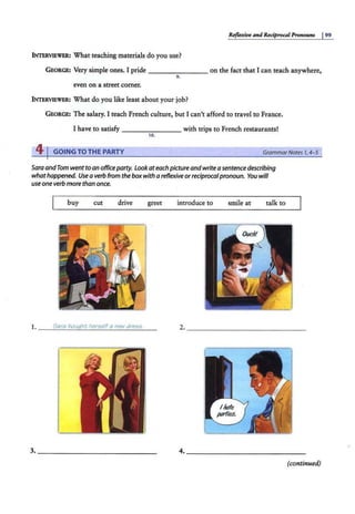 Reflexive and Reciprocal Pronouns J 99
INTERVIEWER: What teaching materials do you use?
GEORGE: Very simple ones. I pride - - - - - - - on the fact that I can teach anywhere,
9 .
even on a street corner.
INTERVIl!WER: What do you like least about your job?
GEORGE: The salary. I teach French culture, but I can't afford to travel to France.
I have to satisfy -------- with trips to French restaurants!
10.
41GOING TO THE PARTY GrammarNotes 1,4- 5
Sara andTom went to an officeparty. Look ateach picture andwrite a sentence describing
whathappened. Usea verb from the boxwith a reflexive orreciprocalpronoun. You will
use oneverb more than once.
buy cut drive greet introduce to smile at talk to
1 Sara bought heri>elfa new dre55.
• _ __:::..::.:.::::....::.::..::JZ:..:..::C.:..:.::.:..=..:;;,,:_::..;.;.:o.:..:....::::..::;;:;;.;;;__ _
2. ______________~
3. _______________ 4. _______________
(continued)
 