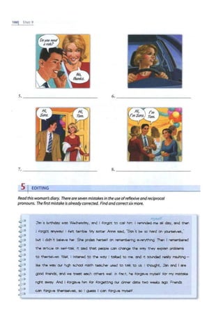 lOOj U:-.rr 9
s 1 EDITING
Read this woman's diary. There are seven mistakes in the useofreflexive andreciprocal
pronouns. The first mistake is alreadycorrected. Find andcorrectsixmore.
my"'~/f
J'an 's b;rthdey mis W~. Md I .fa-got to call him. I rerr.nded-me all day, Md then
l fa'got mywrry! I felt ~e My s.ster ~ ~. ·0cn't be so herd on ~. •
but I dct'I t bel-eve ha- She prides twself on 111111011ibenng ~ Than I 1emei1ibelad
the ?rtide on self-t<:lll It SQd thet people CM d'wlge the ~they explain problems
to thelrselves Well, I listened to the Wl!JY I talk.ad to me. Md It 00llled re?lily Insulting -
1
11:.e the WQY OIK hi11 school rm>th t8l:ICher used to talk. to us. I thoug.t, J'an Md I era
good friends. !:Ind we tnR!t ~ ~ well n fact. he fcrgzive myself for rrry mstlll:e
n4°1t ~ And I ~ hm for fogetting cxr domer ~ two weeks ~ Fnends
CM klrgive themselves, so I g.iess I cen forQve myself
 