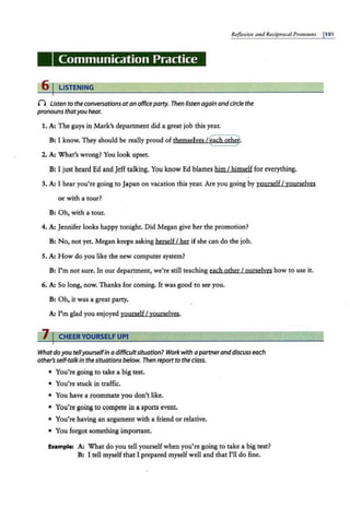 Reflexive m•d Reciproca./ Prono1111s I101
Communication Practice
6 I LISTENING
() listen to the conversationsatan officeparty. Then listen again andcirclethe
pronouns thatyouhear.
1. A: The guys in Mark's department did a great job this year.
B: I know. They should be really proud of themselves /~ach othe~
2. A: What's wrong? You look upset.
B: I just heard Ed and Jeff talking. You know Ed blames him I himself for everything.
3. A: I hear you're going to Japan on vacation this year. Are you going by yourself I yourselves
or with a tour?
B: Oh, with a tour.
4. A: Jennifer looks happy tonight. Did Megan give her the promotion?
B: No, not yet. Megan keeps asking herself I her if she can do the job.
5. A: How do you like the new computer system?
B: I'm not sure. In our department, we're still teaching each other I ourselyes how to use it.
6. A: So long, now. Thanks for coming. It was good to see you.
B: Oh, it was a great party.
A: I'm glad you enjoyed yourself I yourse!yes.
7 I CHEER YOURSELF UPI
Whatdoyoutellyourselfin adifficultsituation? Work with apartneranddiscusseach
other'sself-talkin thesituationsbelow. Then reportto the class.
• You're going to take a big test.
• You're stuck in traffic.
• You have a roommate you don't like.
• You're going to compete in a sports event.
• You're having an argument with a friend or relative.
• You forgot something important.
Example: A: What do you tell yourself when you'.re going to take a big test?
B: I tell myself that I prepared myself well and that I'll do fine.
 