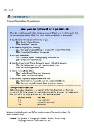 1021 UNIT 9
8 I THE OPTIMISTTEST
Testyourselfby completing this questionnaire.
Are you an optimist or a pessimist?
What do you tell yourself when things go wrong? Check your most likely self-talk
for each situation below. Then find out if you're an optimist or a pessimist.
1. Your boss doesn't s
.ay good morning to you.
D a. She isn't herself today.
D b. She doesn't like me.
2. Your family forgets your birthday.
D a. Next year we should keep in touch with one another more.
D b. They only think about themselves.
3. You gain 10 pounds.
D a. I promise myself to eat properly from now on.
D b. Diets never work for me.
4. Your boyfriend or girlfriend decides to go out with other people.
D a. We didn't spend enough time with each other.
D b. We're wrong for each other.
5. You're feeling tired lately.
D a. I pushed myself too hard this week.
D b. I never take care of myself.
6. Your friend forgets an appointment with you.
D a. He sometimes forgets to read his appointment book.
D b. He never reminds himself about important things.
Score your questionnaire
Optimists see bad situations as temporary or limited. Pessimists see them as
permanent. All the a answers are optimistic, and all the b answers are pessimistic.
Give yourself O for every a answer and 1 for every b answer.
If You Scored You Are
0- 2 very optimistic
3-4 somewhat optimistic
5-6 pessimistic
Nowinterviewfive classmates andfindouthow theyanswered the questions. Report the
results to anothergroup.
Example: For question l , three people checked: "She isn't herself today."
Two people checked: "She doesn't like me."
 