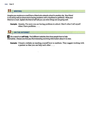 1041 UNIT 9
11 I WRITING
Imagineyou receivean e-mailfrom a friend whoattendsschoolin anotherdty. Yourfriend
Is notdoing wellatschoolandis havingproblems with a boyfriendorgirlfriend. Write your
friendan e-mail. Explain thekindofself-talkyou use when thingsare notgoing well.
Eumple: Annette, I'm sorry you are having problems in school. Here's what I tell myself
when I have problems .
12 1ONTHEINTERNET
ElDo asearchon self-help. Finddifferentwebsites thatshowpeoplehowto help
themselves. Choose one thatyou find interesting andbring information aboutit to class.
Example: I found a website on teaching yourselfhow to meditate. They suggest working with
a partner so that you can help each other . . .
 