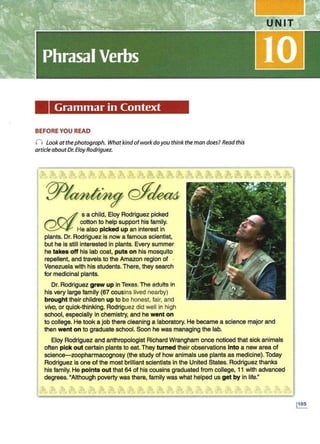 Grammar in Context
BEFORE YOU READ
n Look at thephotograph. What kindofwork doyou think the man does? Read this
article about Dr. Eloy Rodriguez.
s a child, Eloy Rodriguez picked
cotton to help support his family.
He also picked up an interest in
plants. Dr. Rodriguez is now a famous scientist,
but he is still interested in plants. Every summer
he takes off his lab coat, puts on his mosquito
repellent, and travels to the Amazon region of ·
Venezuela with his students. There, they search
for medicinal plants.
Dr. Rodriguez grew up in Texas.The adults in
his very large family (67 cousins lived nearby)
brought their children up to be honest, fair, and
vivo, or quick-thinking. Rodriguez did well in high
school, especially in chemistry, and he went on
to college. He took a job there cleaning a laboratory. He became a science major and
then went on to graduate school. Soon he was managing the lab.
Eloy Rodriguez and anthropologist Richard Wrangham once noticed that sick animals
often pick out certain plants to eat. They turned their observations Into a new area of
science-zoopharmacognosy (the study of how animals use plants as medicine). Today
Rodriguez is one of the most brilliant scientists in the United States. Rodriguez thanks
his family. He points out that 64 of his cousins graduated from college, 11 with advanced
degrees. "Although poverty was there, family was what helped us get by in life."
 