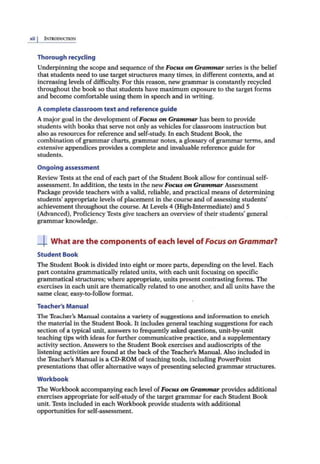 xii I [)'.'TllODucnoN
Thorough recycling
Underpinning the scope and sequence of the Focus on Grammar series is the belief
that students need to use target structures many times, in different contexts, and at
increasing levels of difficulty. For this reason, new grammar is constantly recycled
throughout the book so that students have maximum exposure to the target forms
and become comfortable using them in speech and in writing.
Acomplete classroom text and reference guide
Amajorgoal in the development of Focus on Gram
.mar has been to provide
students with books that seive not only as vehicles for classroom instruction but
also as resources for reference and self-study. In each Student Book, the
combination of grammar chartS, grammar notes, a glossary ofgrammar terms, and
extensive appendices provides a complete and invaluable reference guide for
students.
Ongoing assessment
Review Tests at the end of each part of the Student Book allow for continual self-
assessment. In addition, the tests in the newFocus on Grammar Assessment
Package provide teachers with a valid, reliable, and practical means of determining
students' appropriate levels of placement in the courseand ofassessing students'
achievement throughout lhe course. At Levels 4 (High-Intermediate) and 5
(Advanced), Proficiency Tests give teachers an overview of their students' general
grammar knowledge.
--L What are the components of each level of Focus on Grammar?
Student Book
The Student Book is divided into eight or more parts, depending on the level. Each
part contains grammatically related units, with each unit focusing on specific
grammatical structures; where appropriate, units present contrasting forms. The
exercises in each unit are thematically related to one another; and all units have the
same clear, easy-to-follow format.
Teacher's Manual
The Teacher's Manual contains a variety ofsuggestions and information to enrich
the material in the Student Book. It includes general teaching suggestions for each
section of a typical unit, answers to frequently asked questions, unit-by-unit
teaching tips with ideas for further communicative practice, and a supplementary
activity section. Answers to the Student Book exercises and audioscripts of the
listening activities are found at the back of the Teacher's Manual. Also included in
the Teacher's Manual is a CD-ROM of teaching tools, including PowerPoint
presentations that offer alternative ways ofpresentingselected grammar structures.
Workbook
The Workbook accompanying each level ofFocus on Grammar provides additional
.exercises appropriate for self-study of the target grammar for each Student Book
unit. Tests included in each Workbook provide students with additional
opportunities for self-assessment.
 