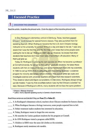 1OSI UNIT 10
' .
Focused Practice
1 I DISCOVERTHE GRAMMAR .
Readthe article. Underline thephrasalverbs. Circle the objectsofthe transitivephrasalverbs.
In Eloy Rodriguez's elementary school in Edinburg, Texas, teachers passed
©1cano• °;tudeni§}over for special honors classes. They also punished them for
speaking Spanish. When Rodriguez became the first U.S.-born Chicano biology
instructor at his university, he worked 18 hours a day and slept in his lab. "I was very
aware that I was the first this, and the first that, and I knew that some people were
waiting for me to slip up." Rodriguez didn't slip up. However, he knows that when
students feel teachers don't treat them fairly, it turns them off education. Many of
them just give up.
Today, Dr. Rodriguez is passing his own success on. When he became a professor
at Cornell University, he set out to find Latino0
graduate students. He takes these
students with him on many of his trips and works hard to turn them into top scientists.
In 1990 he set up KIDS (Kids Investigating and Discovering Science)-a science
program for minority elementary school children. They put on white lab coats and
investigate science with university teachers who treat them like research scientists.
They observe nature and figure out problems. In interviews, Rodriguez always brings
up role models. "I saw my first snowflake before I saw my first Chicano scientist," he
says. Because of Rodriguez's efforts, many students will not face the same problem.
• Chican~exican-American
•• Latino-from a Spanish-speaking country in Central or South America
Readthese sentencesand decide iftheyare True (T) or False (F).
_ F_ 1. In Rodriguez's elementary school, teachers chose Chicano students for honors classes.
_ _ 2. When Rodriguez became a biology instructor, some people expected him to fail.
3. Unfair treatment makes students less interested in education.
__ 4. Today, Rodriguez wants to forget his own success.
__ 5. He searches for Latino graduate students for his program at Cornell.
__ 6. In 1990 Rodriguez visited a program called KIDS.
7. Children in KIDS wear the same lab clothes as the scientists.
_ _ 8. Rodriguez rarely mentions role models.
 