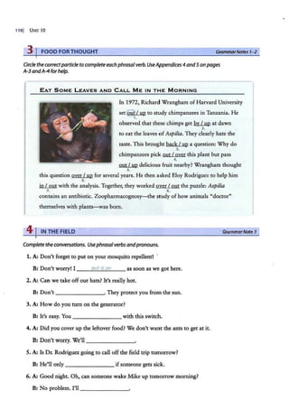 1101 UNIT 10
3 I FOODFORTHOUGHT Grammar Notes 1-2
Circle the correctparticle to completeeachphrasal verb.UseAppendices 4and5 on pages
A-3 andA-4 for help.
EAT SOME L EAVES AND CALL M E IN T H E M ORNING
In 1972, Richard Wrangham of Harvard University
set@ / up to study chimpanzees in Tanzania. He
1.
observed that these chimps get by I up at dawn
2.
to eat the leaves of Aspilia. They clearly hate the
taste. This brought back I up a question: Why do
3.
chimpanzees pick out I over this plant but pass
4.
out I up delicious fruit nearby? Wrangham thought
5.
this: question over I up for several years. He then asked Eloy Rodriguez to help him
6.
in I out with the analysis. Together, they worked over I out the puzzle: Aspilia
~ ~
contains an antibiotic. Zoopharmacognosy-the study of how animals "doctor"
themselves with plants-was born.
41INTHE FIELD
Complete theconversations. Usephrasalverbs andpronouns.
1. A: Don't forget to put on your mosquito repellent! ·
B: Don't worry! I ___.
p
...,
u
....
t_
it
'"-"'
on
___ as soon as we got here.
2. A: Can we take off our hats? It's really hot.
B: Don't-- ------·· They protect you from the sun.
3. A: How do you turn on the generator?
B: It's easy. You - - - -- - - - with this switch.
4. A: Did you cover up the leftover food? We don't want the ants to get at it.
B: Don't worry. We'll _____ __.
5. A: Is Dr. Rodriguez going to call off the field trip tomorrow?
B: He'll only - ------- ifsomeone gets sick.
6. A: Good night. Oh, can someone wake Mike up tomorrow morning?
B: No problem. I'll ___ ____.
GrammarNote3
 