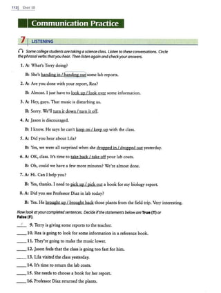 112j UNIT 10
Communication Practice
7 I LISTENING
n Somecollege studentsaretaking a scienceclass. Listen to these conversations. Circle
thephrasalverbs thatyou hear. Then listen again and checkyouranswers.
1. A: What's Terry doing?
B: She's handing jn /~anding ouysome lab reports.
2. A: Are you done with your report, Rea?
B: Almost. I just have to look up/ look over some information.
3. A: Hey, guys. That music is disturbing us.
B: Sorry. We'll turn it down I turn it off.
4. A: Jason is discouraged.
B: I know. He says he can't keep on I keep up with the class.
5. A: Did you hear about Lila?
B: Yes, we were all surprised when she dropped jn I dropped out yesterday.
6. A: OK, class. It's time to take back I take off your lab coats.
B: Oh, could we have a few more minutes? We're almost done.
7. A: Hi. Can I help you?
B: Yes, thanks. I need to pick up I pick out a book for my biology report.
8. A: Did you see Professor Diaz in lab today?
B: Yes. He broueht up I brought back those plants from the field trip. Very interesting.
Nowlookatyourcompletedsentences. Decideifthestatements beloware True (T) or
False (F).
_ F_ 9. Terry is giving some reports to the teacher.
__10. Rea is going to look for some information in a reference book.
__ 11. They're going to make the music lower.
_ _ 12. Jason feels that the class is going too fast for him.
__ 13. Lila visited the class yesterday.
__14. lt's time to return the lab coats.
__15. She needs to choose a book for her report.
__16. Professor Diaz returned the plants.
 