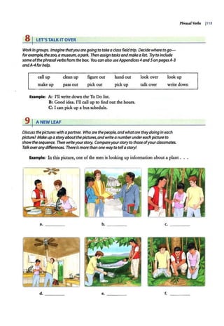 8 I LET'STALK IT OVER
Work in groups. Imagine thatyou aregoing to take aclass field trip. Decide where to go--
forexample, thezoo, a museum, apark. Then assign tasks andmakea list. Try to Include
some ofthephrasalverbs from the box. You can also useAppendices4 and5 onpagesA·3
andA-4 forhelp.
Phrasal Vetbs I113
call up
make up
clean up
pass out
figure out
pick out
hand out
pick up
look over
talk over
look up
write down
Example: A; rll write down the To Do list.
B: Good idea. rll call up to find out the hours.
C: I can pick up a bus schedule.
91ANEWLEAF
Discuss thepictures with apartner. Who are thepeople, andwhatare theydoing In each
picture? Make up astoryabout thepictures,andwritea numberundereach picture to
show thesequence. Then writeyourstory. Compareyourstory to those ofyourclassmates.
Talk overanydifferences. ThereIsmore than onewayto tella story!
Elulmple: In this picture, one of the men is looking up information about a plant .
a. ____ b. ___ _
c. - - - -
d. _ ___ e. ____ f.
 