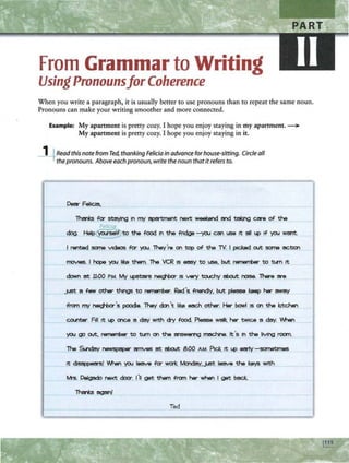 From Grammar to Writing
Using Pronounsfor Coherence
When you write a paragraph, it is usually better to use pronouns than to repeat the same noun.
Pronouns can make your writing smoother and more connected.
Example: My apartment is pretty cozy. I hope you enjoy staying in my apartment. ~
My apartment is pretty cozy. I hope you enjoy staying in it.
_
1
-+Read this note from Ted, thanking Felicia in advance for house-sitting. Circle all
thepronouns. Above eachpronoun, write thenoun thatitrefers to.
Dell- FellCJa,
l'harb fa- staying In rrrt epe1 b 1
ient next weekend and tal:Jng are of the
Felica
dog. Heip~to the food In the fr1dga - you CM use rt all 14> If you want.
I rented sane vtdaos fa- you. Thay're on top of the TY. I plC1*I out sane ~
movtes. I ~ you I~ tr.am. The VCR IS easy to use, but 1
a 1
..-rber to tun rt
down at 11:00 PM My 14>SO:.s ~ IS V«'f touchy about noise. There are
jUSt a ffNI other things to nimerrber. Red 's. fnendly, but pl9!!1Se 1:.-p her mmy
from rrrt ~'s poodle. They don 't 11.i:. each other. Her bowl IS on the kitchen
co..nter. Fill tt 14> once a day with c1y food. Please walk her tWlce a day. IAf-.en
you go out, 1a11811iber to tun on the answer1nQ mac:.Nne. It's In the IMnQ room
tt dlsen«asf 'M-.an you teerve fa- wcri: Mondeiy,JUSt teeva the keys with
M's. DelQado next door. J'11 get them from her when I get back.
l'harb again!
Ted
 