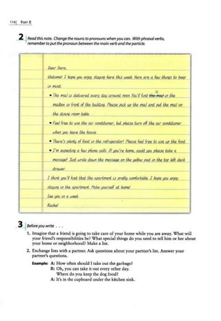 116j PART II
~Readthis note. Change the nouns topronouns when youcan. With phrasalverbs,
remembertoputthepronoun between the main verbandtheparticle.
,,.. -
I - ,.
•
•
'. '
I•
•
,.•
•. .. l
r:-- _.-"'
,, ~
i .
• lrl mind: =
it
• Th£ mail lS d.elwere.d. ~w day_ arOWJd. noon. You'II flnd. ~ msil-l!I thR.
- L
mailbox i.11 front. of thR. builr!:f!J9. Ple.ase l!fd_ ~ tM mail aJ1d. tit the mail on
. a - ·~
thR. · r,oom tohle. ,...,, ; . , !""'r= ...,__,,, n- ,,.
• Feel free to use the., av c.ondilJ..oner, but please furn off. thR. av c.ondilJ..onet'
WMn leave thR. house.
• Th£re's p/err&; of food. ln,thR..ref@erator! Please feel free wuse.
mess. 7 Just wrde down thR. messa.ge on thR. Jef/ow 'ad ln the to. left desk
' ' ' ~
drawer.
self ai home!
~Beforeyouwrite ...
1. Imagine that a friend is going to take care of your home while you are away. What will
your friend's responsibilities be? What specia[ things do you need to tell him or her about
your home or neighborhood? Make a list.
2. Exchange lists with a partner. Ask questions about your partner's list. Answer your
partner's questions.
Example: A: How often should I take out the garbage?
B: Oh, you can take it out every other day.
Where do you keep the dog food?
A: It's in the cupboard under the kitchen sink.
 