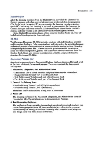 INTRODUCTION Ixiii
Audio Program
All ofthe listening exercises from the Student Book, as well as the Grammarin
Context passages and other appropriate exercises, are included on the program's
CDs. In the book, the symbol [) appears next to the listening exercises. Another
symbol (), indicating that listening is optional, appears next to the Grammar in
Context passages and some exercises. All ofthese scripts appear in the Teacher's
Manual and may be used as an alternative way of presenting the activities.
Some Student Books are packaged with a separate Student Audio CD. This CD
includes the listening exercise from each unit.
CD-ROM
The Focus on Grammar CD-ROM provides students with individualized practice
and immediate feedback. Fully contextualized and interactive, the activities broaden
and extend practice of the grammatical structures in the reading, writing, listening,
and speaking skills areas. The CD-ROM includes grammar review, review tests,
score-based remedial practice, games, and all relevant reference material from the
Student Book. It can also be used in conjunction with the Longman Interactive
American Dictionary CD-ROM.
Assessment Package (NEW)
An extensive, comprehensive Assessment Package has been developed for each level
ofthe third edition ofFocus on Grammar. The components ofthe Assessment
Package are:
1. Placement, Diagnostic, and Achievement Tests
• a Placement Test to screen students and place them into the correct level
• Diagnostic Tests for each part of the Student Book
• Unit Achievement Tests for each unit ofthe Student Book
• PartAchievement Tests for each part ofthe StudentBook
2. General Proficiency Tests
• two Proficiency Tests at Level 4 (High-Intermediate)
• two Proficiency Tests at Level 5 (Advanced)
These tests can be administered at any point in the course.
3. Audio CD
The listening portions ofthe Placement, Diagnostic, and Achievement Tests are
recorded on CDs. The scripts appearin the Assessment Package.
4. Test-Generating Software
The test-banksoftware provides thousands ofquestions from which teachers can
create class-appropriate tests. All items are labeled according to the grammar
structure they are testing, so teachers can easily select relevant items; they can
also design their own items to add to the tests.
 