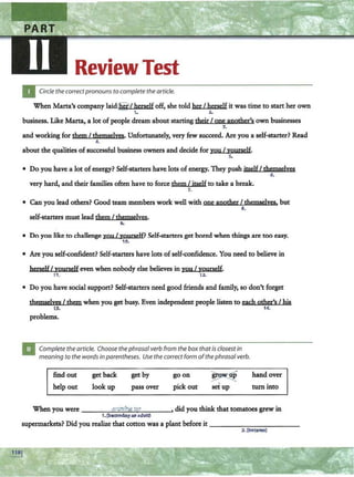 Review Test
Circle the correctpronouns to complete the article.
When Marta's company laid@ / herself off, she told her I herself it was time to start her own
1. 2.
business. Like Marta, a lot of people dream about starting their I one another's own businesses
3.
and working for tbem I themselves· Unfortunately, very few succeed. Are you a self-starter? Read
4.
about the qualities ofsuccessful business owners and decide for you I yourself.
s.
• Do you have a lot of energy? Self-starters have. lots of energy. They push itselfI themselves
6.
very bard, and their families often have to force them I itself to take a break.
7.
• Can you lead others? Good team members work well with one anotber I themselves. but
8.
self-starters must lead them I tbemsAfves.
9.
• Do you like to challenge you I yonrself? Self-starters get bored when things are too easy.
10.
• Are you self-confident? Self-starters have lots ofself-confidence. You need to believe in
herself I yourself even when nobody else believes in you I yourself.
11. 12.
• Do you have social support? Self-starters need good friends and family, so don't forget
themselves I them when you get busy. Even independent people listen to wh other'sI his
13. 14.
problems.
Complete the article. Choose the phrasal verb from the box that is closestin
meaning to the words inparentheses. Use the correct form ofthephrasal verb.
find out
help out
get back
look up
get by
pass over
goon
pick out
~~
setup
hand over
tum into
When you were qrowin~ iip , did you think that tomatoes grew in
1.(becoming an adult)
supermarkets? Did you realize that cotton was a plant before it - - -- -- - - - - -
2. (bocame)
 