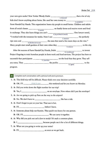 Review Test p1 9
your new gym socks? New Yorker Wendy Dubit - - -- - - - - - - - that a lot of city
3. (learned)
kids don't know anything about farms. She used her own money to - -----------
4. (establish)
Farm Hands/City Hands. This organization buses city people to small farms. Children and adults
from all social classes ----- ------- on family farms and receive room and food
s.(assist)
in exchange. They also learn things you can't ----------- -· One lawyer noted,
Q.(try tQ find in a bQQk)
"I worked with the tomatoes for weeks. Now I can - -- - - - - - - -- the perfectly
7.(choose)
ripe ones and ------ ------ the ones that need a few more days on the vine."
8 .(de.cide not to use)
Many people start small gardens of their own when they ____________ to the city.
9. (return)
After the success of Farm Hands/City Hands, Dubit --- ----- - - - - to invent
10. (continued)
Project Ongoing to train homeless people in farm work and food services. The project has been so
successful that participants - - - -- - - - - - - on the food that they grow. They sell
11.{survive)
any extra. They ----- ----- - - the profits ------------ to the
12.(give)
program.
Complete each conversation with aphrasal verb and apronoun.
1. A: This field trip will he difficult. Please think over your decision ca.refully.
B: OK. I'll ___ __;;,
t"'
hi""
.n"'"
k ;..;
it...:
o
""
v."'
~r
____ this weekend and let you know on Monday.
2. A: Did you write down the flight number for our trip?
B: Yes, I _ __________ _ on an envelope. Now where did I put the envelope?
3. A: Are we going to pick up Pam on the way to the airport?
B: No. We don't have to . She has a ride.
---------- - -
4. A: Don't forget to put on your hat. That sun is hot.
B: I'll __________ _ before I leave.
5. A: Someone please help out Ramon. That pack's too heavy for one person.
B: OK. I'll - ----------· We can carry it together.
6. A: Why did you pick out cat's claw to study? It's such a common plant.
B: I- - - - - - - - - - - because people use it for a lot of different things.
7. A: When are you going to write up your notes?
B: I'll ___________ as soon as we get back.
 