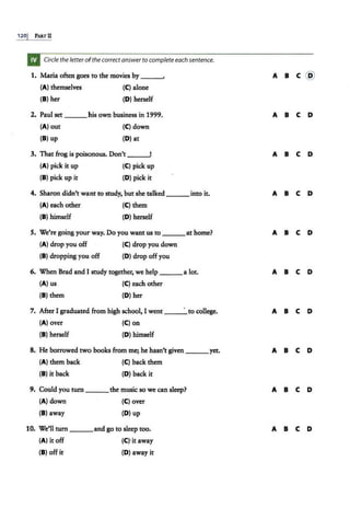 120j PARTll
Circle the letter ofthecorrectanswer to complete each sentence.
1. Maria often goes to the movies by ___,
(A) themselves (C) alone
(8 ) her {D) herself
2. Paul set ___his own business in 1999.
(A) out (C) down
(8) up (D) at
3. That frog is poisonous. Don't ____,
{A) pick it up {C) pick up
(8) pick up it (D) pick it
4. Sharon didn't wa.nt to study, but she talked ___ into it.
(A) each other (C) them
(8 ) himself {D) herself
S. We're going your way. Do you want us to ___at home?
(A) drop you off
(8) dropping you off
(C) drop you down
(D) drop off you
6. When Brad and I study together, we help ___a lot.
(A) us (C) each other
(8) them (D) her
7. After I graduated. from high school, I went · to college.
(A) over (C) on
(8) herself (D) himself
8. He borrowed two books from me; he hasn't given yet.
(A) them back
(8) it back
(C) back them
(D) back it
9. Could you turn ___the music so we can sleep?
(A) down (C) over
(8) away (D) up
10. We'll tum ___ and go to sleep too.
{A) it off (C)·it away
(8 ) off it (D) away it
A 8 C @
A 8 C D
A 8 C D
A 8 C D
A 8 C D
A 8 C D
A 8 C D
A 8 C D
A 8 C D
A 8 C D
 