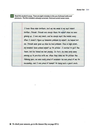 Readthisstudent'sessay. There areeightmistakesin the useofphrasalverbs and
pronouns. The first mistakeisalreadycorrected. Findandcorrectsevenmore.
I Milt thru ~tau brO-thtts , t>u.-t ~ r0tt ltlOJi.l ~ ~ MX.i otaes-t
Review Test (121
me
bwthu, Or/Mlib . Orttl/!JJb WIAS @,/Wt»fS -thut fpr ~.; ~ Wt, wut
~ up. l W/AS lltr1 SIHaJ/ , ~ U alWaJf> J<tri ~ bW/tls OJJJ01f.
lli1wt I cbUJJtt'-t figurt up ho~I< prObltll!S 'o'/ Mf>tH, u hilpe.d ou.-t
111t. Ort~
_nt.lf.u ~t up ~ u ha.:i (2r0bltll!S . Ot!U tit ~ SlhoDt,
~ b/AStbaJI -tt.AAI.ptASstd ft'1JStlf up for pt.'-tdlu. I WM-te.d 1;o ~:.t ~
Wlll1, bu.1: '1t..-l:aJJ<eA IMt Oller plo,Jj~. It1. ftUi, U WOJ<t torty tlltxff
IMDr11irtg up 1;o prtU-/iu, wt{h ,.,e,. lli1wt fbtJ/ chose, ~t for ~'-tdlu ~
fott~ year, wt were, rt@Jty prO!&d of ourse/llts- u w~ proud of 111t for
suu~ ~ ~I WIAS prouA of ~.f for b~ ~a. grta.i c.oath.
~ To check your answers, go to theAnswerKey on page RT-2.
 