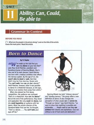 Grammar in Context
BEFORE YOU READ
() What are thepeoplein thephoto doing? Look atthe title ofthe article.
Guess the main point. Read the article.
Born to Dance
by V. Gupta
1IJVho made up the rule that you
can only dance on your two feet?"
asks M
ary Verdi-Fletcher, president and
founding director of Dancing Wheels. She is
also one ofits main dancers. Verdi-Fletcher
was born with a medical condition that affects
the nervous system. By the age of 12, she
wasn't able to stand or walk. But that
didn't stop her from dancing. People -said,
"You can't walk; how can you be a dancer?"
Verdi-Fletcher, however, knew it was possible
to dance in a wheelchair because, as she says,
"Dance is an emotion that comes from within."
When she entered her first dance
competition, the audience was confused.
"She's in a wheelchair. How can she dance?"
But at the end of the performance, they stood
and applauded. N
ot only could she dance, but
she could hypnotize an audience with her
talent. When the artistic director ofthe
Cleveland Ballet first saw her, he thought,
"That is a dancer. .. . You can't take your
eyes off her."
Dancing Wheels has both "sitdown dancers"
and "standup dancers." The group offers a new
definition of dance. It also changes the
perception of what people can or cannot do.
"Through our dance," says Verdi-Fletcher, "we
want to show that anything is possible and
achievable.. .. People need to see they can
achieve their dreams and aspirations- but not
without a lot of hard work and dedication."
 