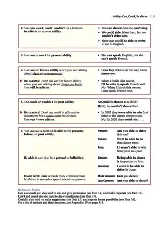 2. Use can, can't, could, couldn't, or a form of
be able to to express ability.
3. Use can or can't for present ability.
4. Use can for future ability when you are talking
about olans or arraniements.
~ B R CAlll!l'llL! Don't use can for future ability
when you arc tal.king about thiD£S you learn.
Use wU1 be able to.
5. Use could or couldn't for past ability.
~ BE CAltEFUL! Don't use could in affirmative
statements for a sjne:Je eyent in the past.
Use was I were able to.
6 . You can use a form ofbe able to for present,
future, or past ability.
Be able to can also be a genind or lnflnitlve.
USACI!. NOTE: Can is much more common than
be able to in everyday speech about the present.
Reference Notes
Ability: Can, Could, Be able to p21
• She can dance, but she can't sing.
• We could ride bikes then, but we
couldn't drive cars.
• Next yearyou'll be able to write
to me in English.
• She can speak English, but she
can't speak French.
• I can buy tickets on the way home
tmnomJw.
• When I finish this course,
I'll be able to speak French well.
NO'T When I finish this course,
I eeB speak French well.
A: Could he dance as a child?
B:No, he couldn't dance then.
• In 2002 they were able to win first
prize in the dance competition.
NOT In 2002 they eettki win . . .
FUTllllE
Are you able to drive
this car?
We'll be able to do
that dance soon.
Pun Li wam't able to win
first prize last year.
IN:FINITIVE:
Being able to dance
is important to him.
I want to be able to
drive by June.
MORE CoMMoN: Can you dance?
Liss~: Are you able to dance?
Can and could are also used to ask and give pcrmi.ssion (see Unit 12) and make requests (see Unit 13).
Can'tand could are also used to draw conclusions (see Unit 37).
Could is also used to make suggestions (see Unit 15) and express future possibility (see Unit 36).
For a list ofmodals and their functions, see Appendix 19 on page A-8.
 