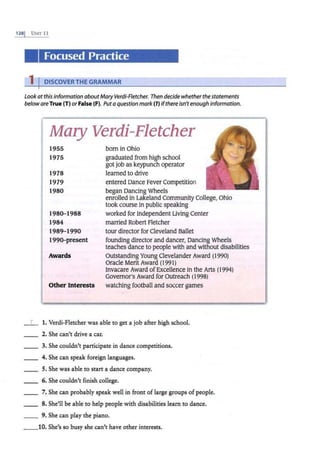 128j UNIT 11
Focused Practice
1 IDISCOVERTHE GRAMMAR
Look ot this information aboutMary Verdi-Fletcher. Then decide whether the statements
belowareTrue (T) orFalse (F). Putaquestion mark(?) ifthere isn'tenough information.
Mary Verdi-Fletcher
1955
1975
1978
1979
1980
1980-1988
1984
1989-1990
1990-present
Awards
Other Interests
born in Ohio
graduated from high school
got job as keypunch operator
learned to drive
entered Dance Fever Competition
began Dancing Wheels
enrolled in Lakeland Community College, Ohio
took course in public speaking
worked for Independent Living Center
married Robert Fletcher
tour director for Cleveland Ballet
founding director and dancer, Dancing Wheels
teaches dance to people with and without disabilities
Outstanding Young Clevelander Award (1990)
Oracle Merit Award (1991)
Invacare Award ofExcellence in the Arts (1994)
Governor's Award for Outreach (1998)
watching football and so~cer games
_ _ 1. Verdi-Fletcher was able to get a job after high school.
__ 2. She can't drive a car.
__ 3. She couldn't participate in dance competitions.
__ 4. She can speak foreign languages.
5. She was able to start a dance company.
6. She couldn't finish college.
7. She can probably speak well in front oflarge groups of people.
8. She'll be able to help people with disabilities learn to dance.
9. She can play the piano.
__10. She's so busy she can't have other interests.
 