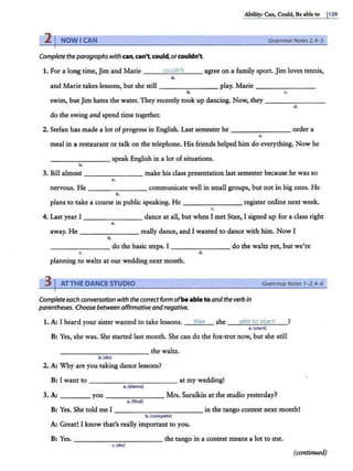 Ability: Can, Could, Be able to I129
21NOWICAN GrammarNotes 2, 4-5
Complete the paragraphs with can,can't. could,orcouldn't
1. For a long time, Jim and Marie ---'
c"'"
o.._
ul....
dn
.._'-..
t _ _ agree on a family sport. Jim loves tennis,
••
and Marie takes lessons, but she still - - - - - - -- play. Marie - -- - - ---
~ ~
swim, butJim hates the water. They recently took up dancing. Now, they - - ------
d.
do the swing and spend time together.
2. Stefan has made a lot of progress in English. Last semester he - - - -- --- order a
..
meal in a restaurant or talk on the telephone. His friends helped him do everything. Now he
- - - - - --- speak English in a lot of situations.
b.
3. Bill almost ________ make his class presentation last semester because he was so
a.
nervous. He - - -- - - - communicate well in small groups, but not in big ones. He
b.
plans to take a course in public speaking. He - - -- - --- register online next week.
(,
4. Last year I _______ dance at all, but when I met Stan, I signed up for a class right
a.
away. He really dance, and I wanted to dance with him. Now I
b.
- -- - -- -- do the basic steps. I - - -- - --- do the waltz yet, but we're
( . d .
planning to waltt at our wedding next month.
3 AT THE DANCE STUDIO GrammarNotes 1-2,4-6
Completeeach conversation with the correct form ofbe able to andthe verb in
parentheses. Choose between affirmative andnegative.
1. A: I heard your sister wanted to take lessons. Wae; she __a
""b
""li:
"-'-
to
"-"-
et
-'-'
a
'-'-
rt
-'---?
a.(start)
B: Yes, she was. She started last month. She can do the fox-trot now, but she still
_ __________ the waltz.
b.(doJ
2. A: Why are you taking dance lessons?
B: I want to - - -- - - -- - - - at my wedding!
a. (dance)
3. A: ____ you - - -- - - -- Mrs. Suraikin at the studio yesterday?
a.ffind)
B: Yes. She told me I - - -- -- - - -- - in the tango contest next month!
b.fcompete)
A: Great! I know that's really important to you.
B: Yes. _______ ____ the tango in a contest means a lot to me.
c. fdoJ
(continued)
 