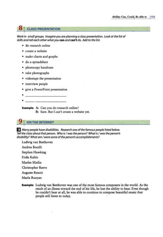 Ability: Can, Could, Be able to 1133
8 j CLASS PRESENTATION
Work in smallgroups. Imagineyou areplanning a classpresentation. lookat the listof
skills and telleach other whatyou canandcan't do. Addto the list.
• do research online
• c.reate a website
• nnake charts and graphs
• do a spreadsheet
• photocopy handouts
• take photographs
• videotape the presentation
• interview people
• give a PowerPoint presentation
•
Example: A: Can you do research online?
B: Sure. But I can't create a website yet.
9 I ON THE INTERNET
E Manypeople have disabilities. Research one ofthe famous people listedbelow.
Tell the class about thatperson. Who IsI was theperson? WhatisI was theperson's
disability? WhatareI were some oftheperson's accomplishments?
Ludwig van Beethoven
Andrea Bocelli
Stephen Hawking
Frida Kahlo
Marlee Matlin
Christopher Reeve
Auguste Renoir
Marla Runyan
Example: Ludwig van Beethoven was one of the most famous composers in the world. As the
result of an illness toward the end of his life, he lost the ability to hear. Even though
he couldn't hear at all, he was able to continue to compose beautiful music that
people still listen to today.
 
