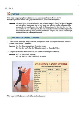 1341 U1<n· 11
10 I WRITING
Write oneor twoparagraphs about aperson who hassucceededin spiteofsome kindof
disabilityorproblem. Use one ofthepeople from Exercise 9,orchoose anotherperson.
Example: My aunt had a difficult childho-0d. She grew up in a poor family. When she was 16,
she quit school because she had. to stay home and help her mother take care of her
younger brothers and sisters. She made all the meals, and by the time she was 18,
she could cook and bake very well. She was even able to win a local baking contest.
People began ordering cakes from her, and before long she was able to save enough
money to start her own small business .
IINFORMATION GAP FOR STUDENT B
1. The schedule below has the information your partner needs to complete his or her schedule.
Answer your partner's questions.
Example: A: Can the students do the Argentine tango?
B: No, they can't. But they'll be able to do it by the end of May.
2. Ask your partner for the information you need to complete your schedule.
Example: B: Can they do the cha-cha?
A: Yes, they can. They could do it in March.
CARMEN'S DANCE STUDIO
Schedule of Dance Classes
Dances March A ril Ma
Ar entine tan o ./
Cha-cha v'
./
Hustle
Mambo .!
Meren ue
Salsa
./
Tan o
Waltz .!
When you are finished, compare schedules. Arethey the same?
 